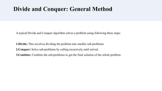 Divide and Conquer: General Method
A typical Divide and Conquer algorithm solves a problem using following three steps:
1.Divide: This involves dividing the problem into smaller sub-problems.
2.Conquer: Solve sub-problems by calling recursively until solved.
3.Combine: Combine the sub-problems to get the final solution of the whole problem.
 