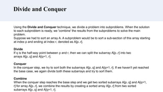 Divide and Conquer
Using the Divide and Conquer technique, we divide a problem into subproblems. When the solution
to each subproblem is ready, we 'combine' the results from the subproblems to solve the main
problem.
Suppose we had to sort an array A. A subproblem would be to sort a sub-section of this array starting
at index p and ending at index r, denoted as A[p..r].
Divide
If q is the half-way point between p and r, then we can split the subarray A[p..r] into two
arrays A[p..q] and A[q+1, r].
Conquer
In the conquer step, we try to sort both the subarrays A[p..q] and A[q+1, r]. If we haven't yet reached
the base case, we again divide both these subarrays and try to sort them.
Combine
When the conquer step reaches the base step and we get two sorted subarrays A[p..q] and A[q+1,
r] for array A[p..r], we combine the results by creating a sorted array A[p..r] from two sorted
subarrays A[p..q] and A[q+1, r].
 