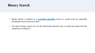 Binary Search
• Binary Search is defined as a searching algorithm used in a sorted array by repeatedly
dividing the search interval in half.
• The idea of binary search is to use the information that the array is sorted and reduce the time
complexity to O(log N)
 