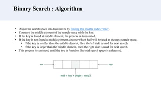Binary Search : Algorithm
• Divide the search space into two halves by finding the middle index “mid”.
• Compare the middle element of the search space with the key.
• If the key is found at middle element, the process is terminated.
• If the key is not found at middle element, choose which half will be used as the next search space.
• If the key is smaller than the middle element, then the left side is used for next search.
• If the key is larger than the middle element, then the right side is used for next search.
• This process is continued until the key is found or the total search space is exhausted.
 