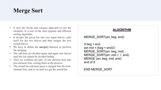 Merge Sort
ALGORITHM
MERGE_SORT(arr, beg, end)
if beg < end
set mid = (beg + end)/2
MERGE_SORT(arr, beg, mid)
MERGE_SORT(arr, mid + 1, end)
MERGE (arr, beg, mid, end)
end of if
END MERGE_SORT
• It uses the divide and conquer approach to sort the
elements. It is one of the most popular and efficient
sorting algorithm.
• It divides the given list into two equal halves, calls
itself for the two halves and then merges the two
sorted halves.
• We have to define the merge() function to perform
the merging.
• The sub-lists are divided again and again into halves
until the list cannot be divided further.
• Then we combine the pair of one element lists into
two-element lists, sorting them in the process.
• The sorted two-element pairs is merged into the four-
element lists, and so on until we get the sorted list.
 