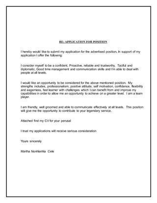 RE: APPLICATION FOR POSITION
I hereby would like to submit my application for the advertised position. In support of my
application I offer the following:
I consider myself to be a confident, Proactive, reliable and trustworthy, Tactful and
diplomatic, Good time management and communication skills and I’m able to deal with
people at all levels.
I would like an opportunity to be considered for the above mentioned position. My
strengths includes, professionalism, positive attitude, self motivation, confidence, flexibility
and eagerness, fast learner with challenges which I can benefit from and improve my
capabilities in order to allow me an opportunity to achieve on a greater level. I am a team
player.
I am friendly, well groomed and able to communicate effectively at all levels. This position
will give me the opportunity to contribute to your legendary service.
Attached find my CV for your perusal
I trust my applications will receive serious consideration
Yours sincerely
Martha Nonhlanhla Cele
 
