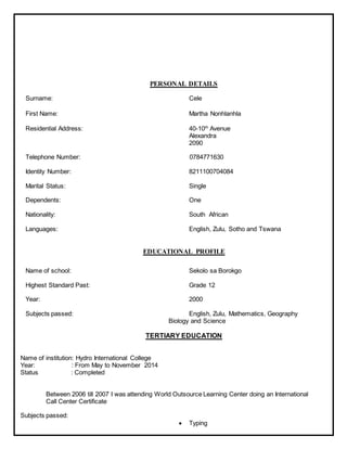 PERSONAL DETAILS
Surname: Cele
First Name: Martha Nonhlanhla
Residential Address: 40-10th
Avenue
Alexandra
2090
Telephone Number: 0784771630
Identity Number: 8211100704084
Marital Status: Single
Dependents: One
Nationality: South African
Languages: English, Zulu, Sotho and Tswana
EDUCATIONAL PROFILE
Name of school: Sekolo sa Borokgo
Highest Standard Past: Grade 12
Year: 2000
Subjects passed: English, Zulu, Mathematics, Geography
Biology and Science
TERTIARY EDUCATION
Name of institution: Hydro International College
Year: : From May to November 2014
Status : Completed
Between 2006 till 2007 I was attending World Outsource Learning Center doing an International
Call Center Certificate
Subjects passed:
 Typing
 