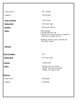 Contact Person: Mr T. Mtshali
Telephone: 07813818449
Name of company: ADT Security
Position Held: Call Center Agent
Duration: 2002 Jan till 2004 Oct
Duties: *Data Capturing
* Inbound/Outbound Calls
*Ensuring that customers alarms are attended to
when there is an alarm that is on
*Handling customers queries concerning the
Their Alarm systems
Reference
Name of company: SAA
Position Held: Call Center Agent
Duration: 2004 till 2005
Duties: *Booking ticket for customer
*Dealing with queries & enquiries
*Dealing with Voyager miles…
Reference
Contact Person: Ms Sibongile
Telephone: 0116280302
 