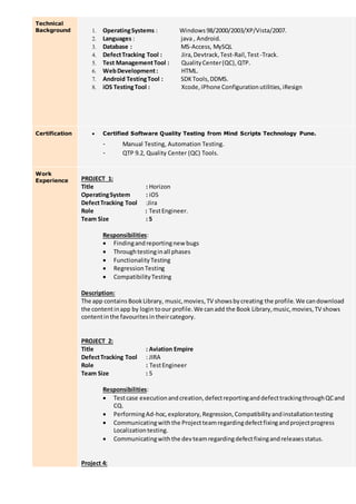 Technical
Background 1. OperatingSystems : Windows 98/2000/2003/XP/Vista/2007.
2. Languages : java , Android.
3. Database : MS-Access, MySQL
4. DefectTracking Tool : Jira,Devtrack,Test-Rail,Test-Track.
5. Test ManagementTool : QualityCenter(QC),QTP.
6. WebDevelopment: HTML.
7. Android TestingTool : SDKTools,DDMS.
8. iOS TestingTool : Xcode,iPhone Configurationutilities,iResign
Certification  Certified Software Quality Testing from Mind Scripts Technology Pune.
- Manual Testing, Automation Testing.
- QTP 9.2, Quality Center (QC) Tools.
Work
Experience PROJECT 1:
Title : Horizon
OperatingSystem : iOS
DefectTracking Tool :Jira
Role : TestEngineer.
Team Size : 5
Responsibilities:
 Findingandreportingnew bugs
 Throughtestinginall phases
 FunctionalityTesting
 RegressionTesting
 CompatibilityTesting
Description:
The app containsBookLibrary, music,movies,TV showsbycreating the profile.We candownload
the contentinapp by login toour profile.We canadd the Book Library,music,movies,TV shows
contentinthe favouritesintheircategory.
PROJECT 2:
Title : Aviation Empire
DefectTracking Tool : JIRA
Role : TestEngineer
Team Size : 5
Responsibilities:
 Testcase executionandcreation,defectreportinganddefecttrackingthroughQCand
CQ.
 PerformingAd-hoc,exploratory,Regression,Compatibilityandinstallationtesting
 Communicatingwiththe Projectteamregardingdefectfixingandprojectprogress
Localizationtesting.
 Communicatingwiththe devteamregardingdefectfixingandreleasesstatus.
Project 4:
 