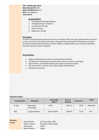 Title: Mobile App-Story
OperatingSystem: iOS
DefectTracking Tool: Jira
Role: Test Engineer.
Team Size:8
Responsibilities:
 Findingandreportingnew bugs
 Throughtestinginall phases
 FunctionalityTesting
 Smoke Testing
 RegressionTesting
Description:
In orderto speeduphowquicklyyourstoriesare readyto share,the app uploadsmediaasyouedit
or viewyourstory.Your photosand videos,alongwithdate andlocationinformation,are stored
temporarilyandprivatelyonDisney’sservers.Mediaisvisibletootherusersonlyif youdecide to
share the story by email orFacebook.
Personal Skills:
 Highly motivated, with a positive and optimistic attitude.
 Can easily mix with people and work well in teams as well as individual.
 Quick learner, smart/hard working and ready to accept new tasks.
 Can set priorities, work to meet specific goals and deadlines.
 Disciplinetomywork.
Education Detail :
Examination Discipline
University/
Board
Year of
Passing
Percent %
Class
B.Tech Information
Technology
UPTU 2010-14 76.66 Distinction
SSC English Medium Uttar Pradesh 2009-10 72.40 First
PERSONAL
DETAILS
Date Of Birth: 23th
November 1993.
Father’s Name: Mr Bhanu Pratap Singh
Nationality: Indian
Marital Status : Single
 