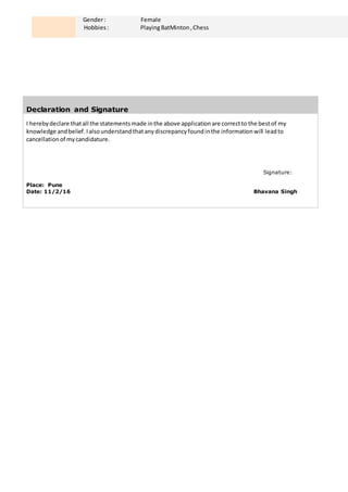 Gender: Female
Hobbies: PlayingBatMinton,Chess
Declaration and Signature
I herebydeclare thatall the statementsmade inthe above applicationare correctto the bestof my
knowledge andbelief.Ialsounderstandthatanydiscrepancyfoundinthe informationwill leadto
cancellationof mycandidature.
Signature:
Place: Pune
Date: 11/2/16 Bhavana Singh
 