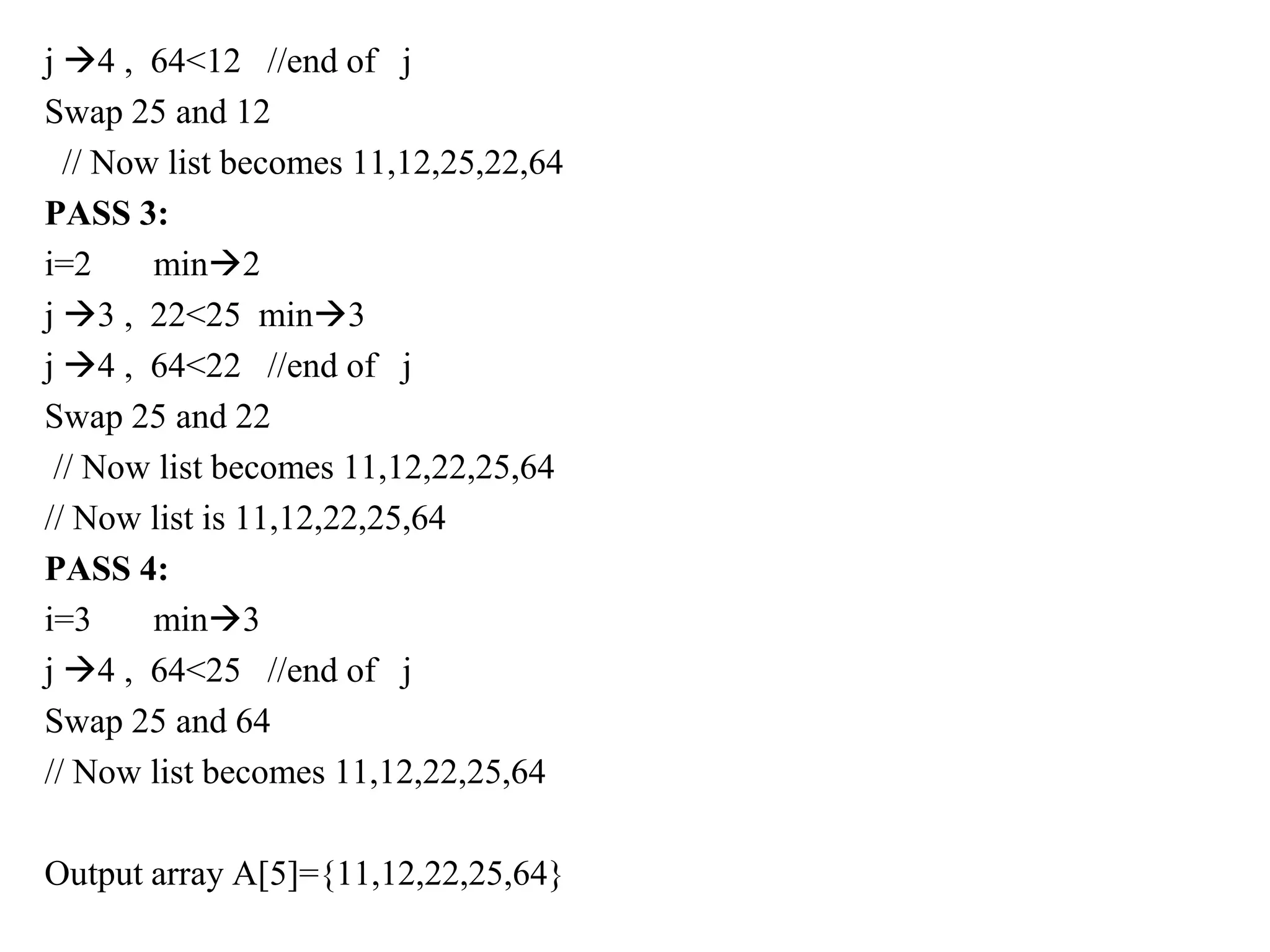 j 4 , 64<12 //end of j
Swap 25 and 12
// Now list becomes 11,12,25,22,64
PASS 3:
i=2 min2
j 3 , 22<25 min3
j 4 , 64<22 //end of j
Swap 25 and 22
// Now list becomes 11,12,22,25,64
// Now list is 11,12,22,25,64
PASS 4:
i=3 min3
j 4 , 64<25 //end of j
Swap 25 and 64
// Now list becomes 11,12,22,25,64
Output array A[5]={11,12,22,25,64}
 