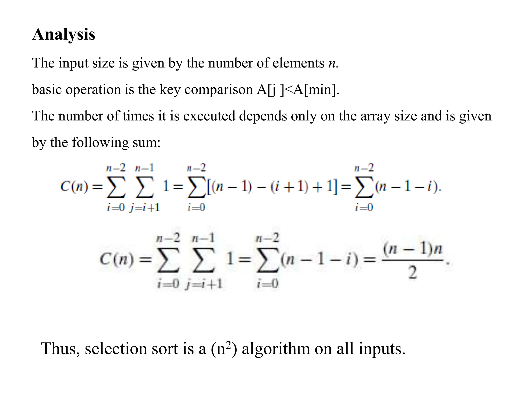 Analysis
The input size is given by the number of elements n.
basic operation is the key comparison A[j ]<A[min].
The number of times it is executed depends only on the array size and is given
by the following sum:
Thus, selection sort is a (n2) algorithm on all inputs.
 
