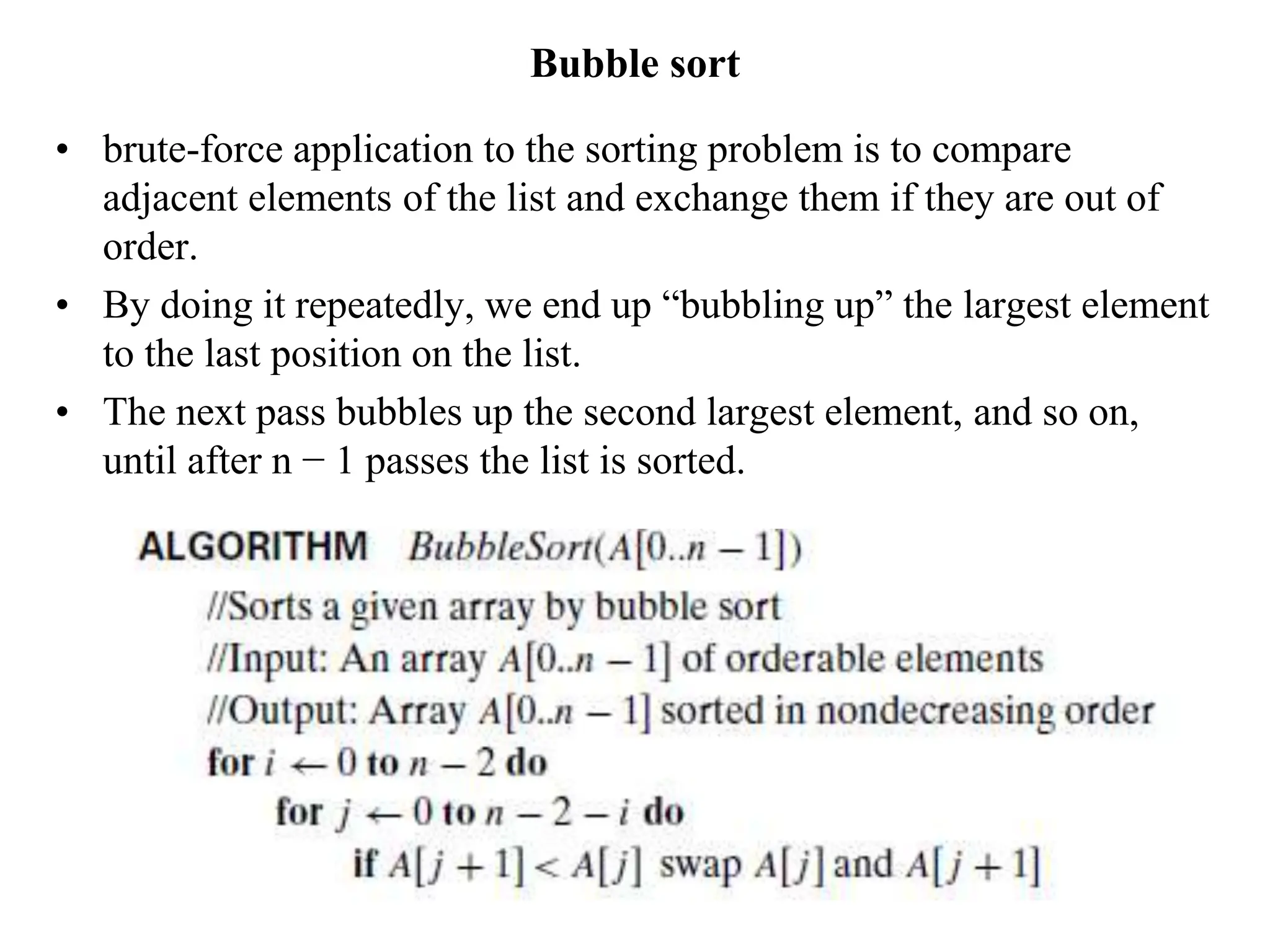 Bubble sort
• brute-force application to the sorting problem is to compare
adjacent elements of the list and exchange them if they are out of
order.
• By doing it repeatedly, we end up “bubbling up” the largest element
to the last position on the list.
• The next pass bubbles up the second largest element, and so on,
until after n − 1 passes the list is sorted.
 
