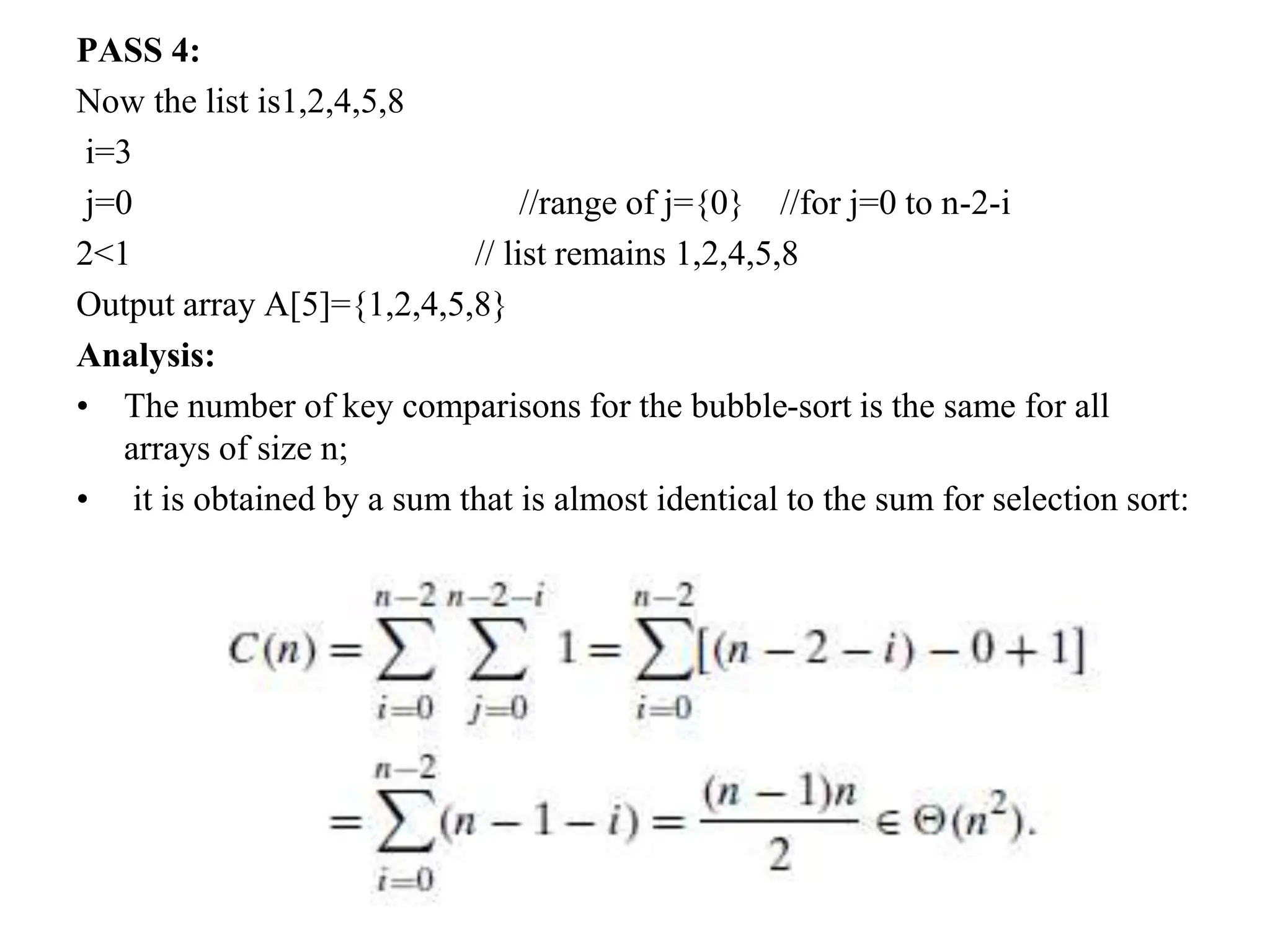 PASS 4:
Now the list is1,2,4,5,8
i=3
j=0 //range of j={0} //for j=0 to n-2-i
2<1 // list remains 1,2,4,5,8
Output array A[5]={1,2,4,5,8}
Analysis:
• The number of key comparisons for the bubble-sort is the same for all
arrays of size n;
• it is obtained by a sum that is almost identical to the sum for selection sort:
 