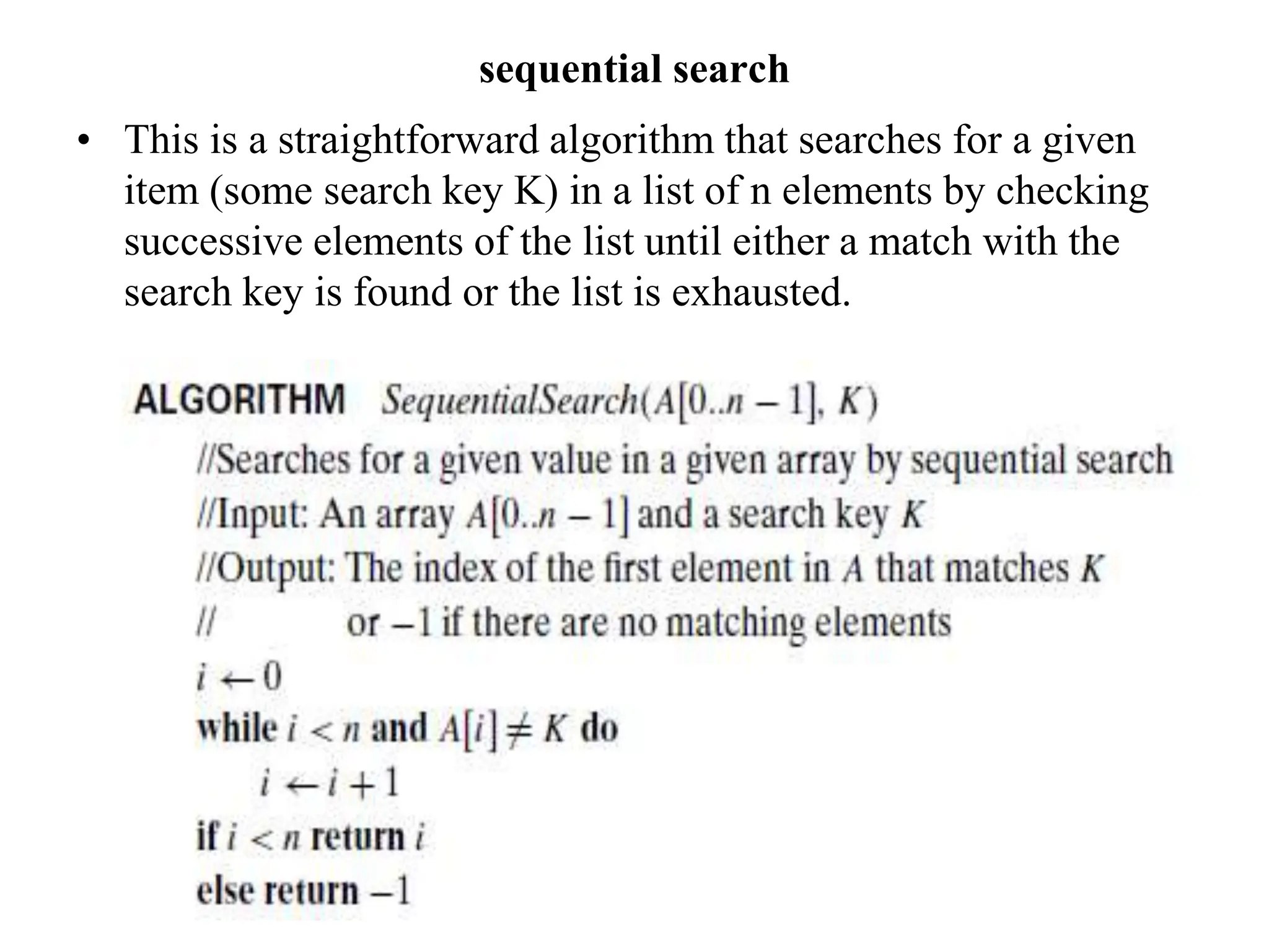 sequential search
• This is a straightforward algorithm that searches for a given
item (some search key K) in a list of n elements by checking
successive elements of the list until either a match with the
search key is found or the list is exhausted.
 