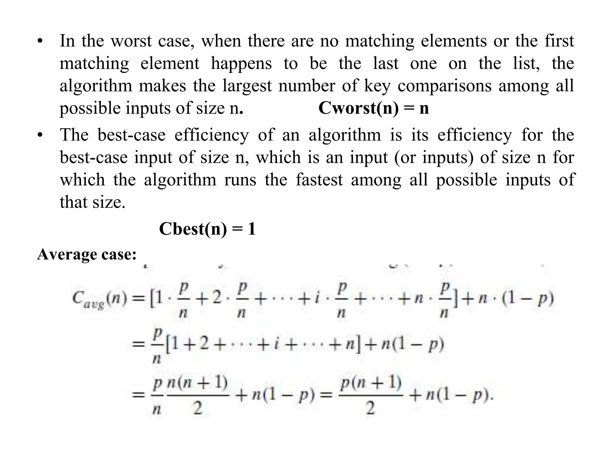 • In the worst case, when there are no matching elements or the first
matching element happens to be the last one on the list, the
algorithm makes the largest number of key comparisons among all
possible inputs of size n. Cworst(n) = n
• The best-case efficiency of an algorithm is its efficiency for the
best-case input of size n, which is an input (or inputs) of size n for
which the algorithm runs the fastest among all possible inputs of
that size.
Cbest(n) = 1
Average case:
 