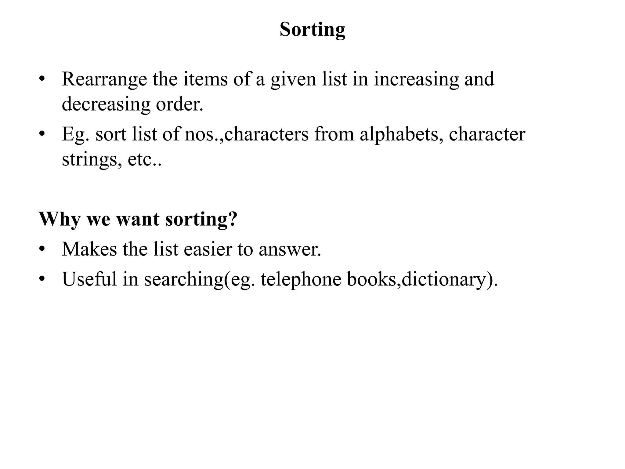 Sorting
• Rearrange the items of a given list in increasing and
decreasing order.
• Eg. sort list of nos.,characters from alphabets, character
strings, etc..
Why we want sorting?
• Makes the list easier to answer.
• Useful in searching(eg. telephone books,dictionary).
 