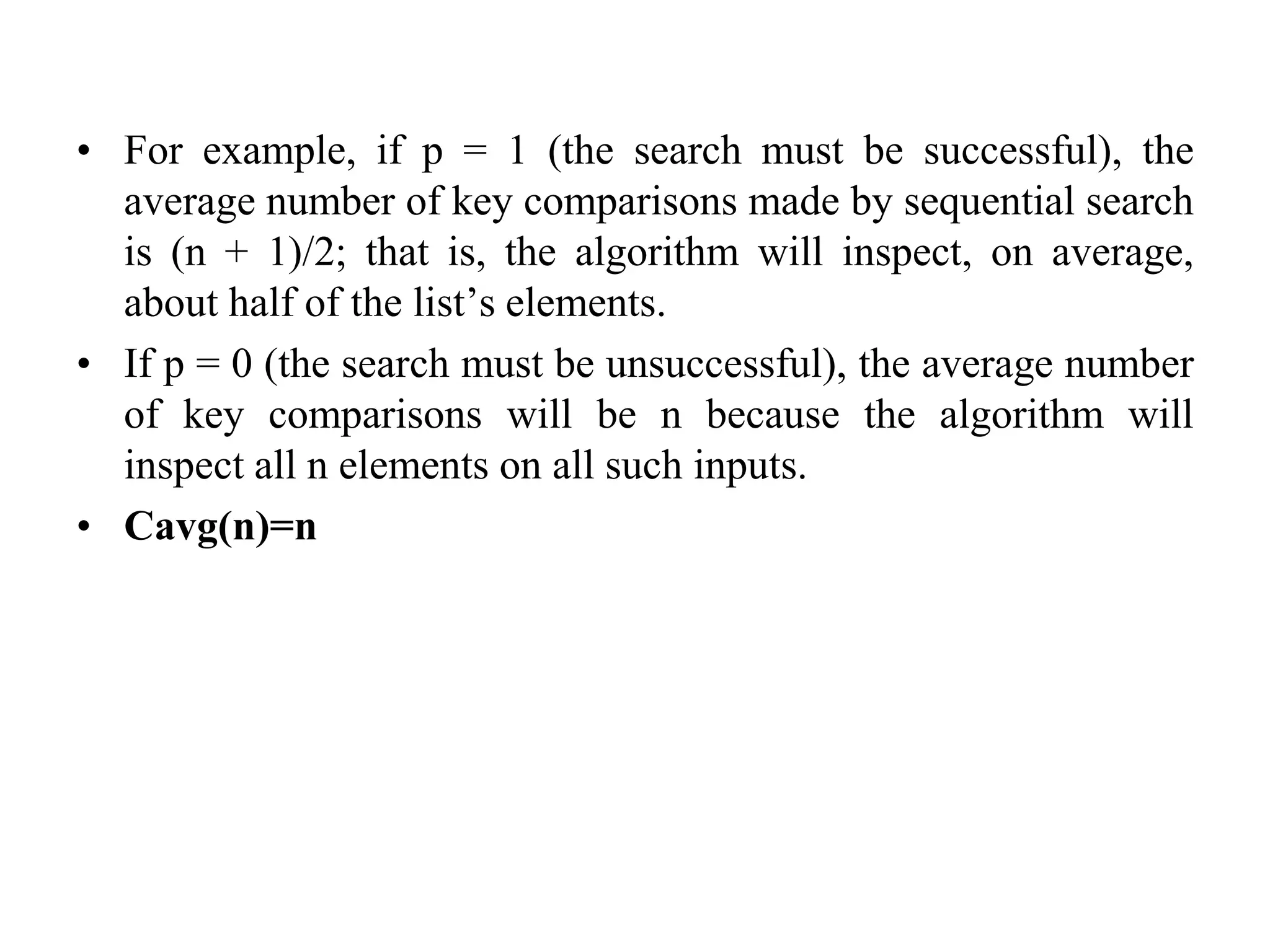 • For example, if p = 1 (the search must be successful), the
average number of key comparisons made by sequential search
is (n + 1)/2; that is, the algorithm will inspect, on average,
about half of the list’s elements.
• If p = 0 (the search must be unsuccessful), the average number
of key comparisons will be n because the algorithm will
inspect all n elements on all such inputs.
• Cavg(n)=n
 