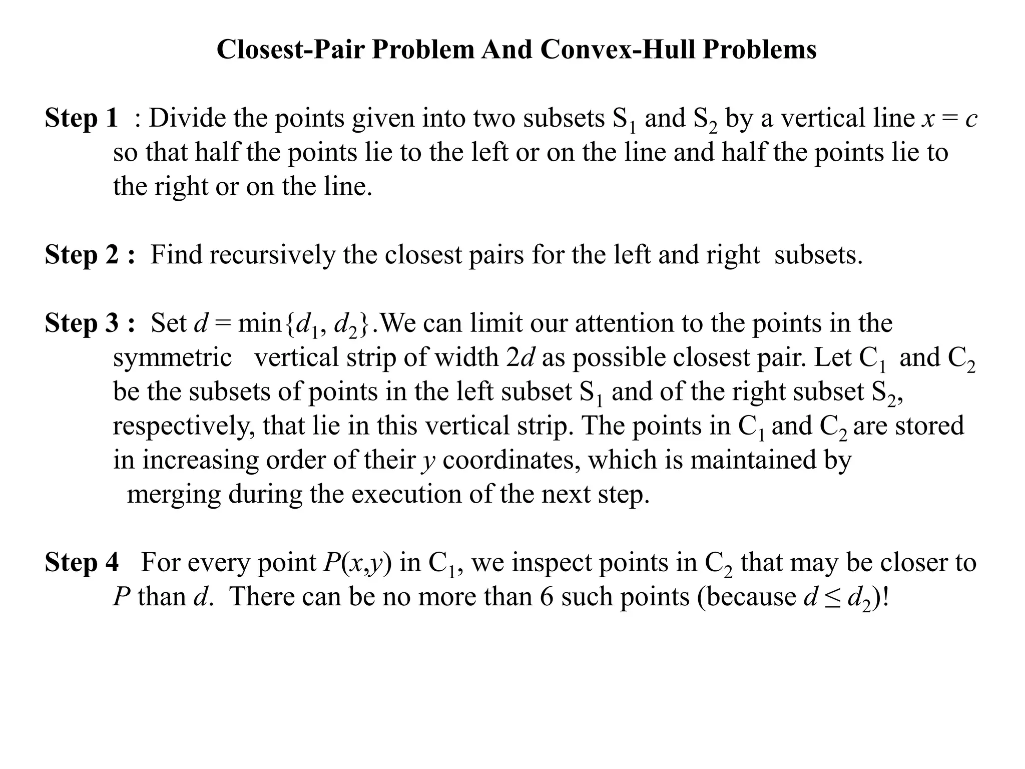 Closest-Pair Problem And Convex-Hull Problems
Step 1 : Divide the points given into two subsets S1 and S2 by a vertical line x = c
so that half the points lie to the left or on the line and half the points lie to
the right or on the line.
Step 2 : Find recursively the closest pairs for the left and right subsets.
Step 3 : Set d = min{d1, d2}.We can limit our attention to the points in the
symmetric vertical strip of width 2d as possible closest pair. Let C1 and C2
be the subsets of points in the left subset S1 and of the right subset S2,
respectively, that lie in this vertical strip. The points in C1 and C2 are stored
in increasing order of their y coordinates, which is maintained by
merging during the execution of the next step.
Step 4 For every point P(x,y) in C1, we inspect points in C2 that may be closer to
P than d. There can be no more than 6 such points (because d ≤ d2)!
 
