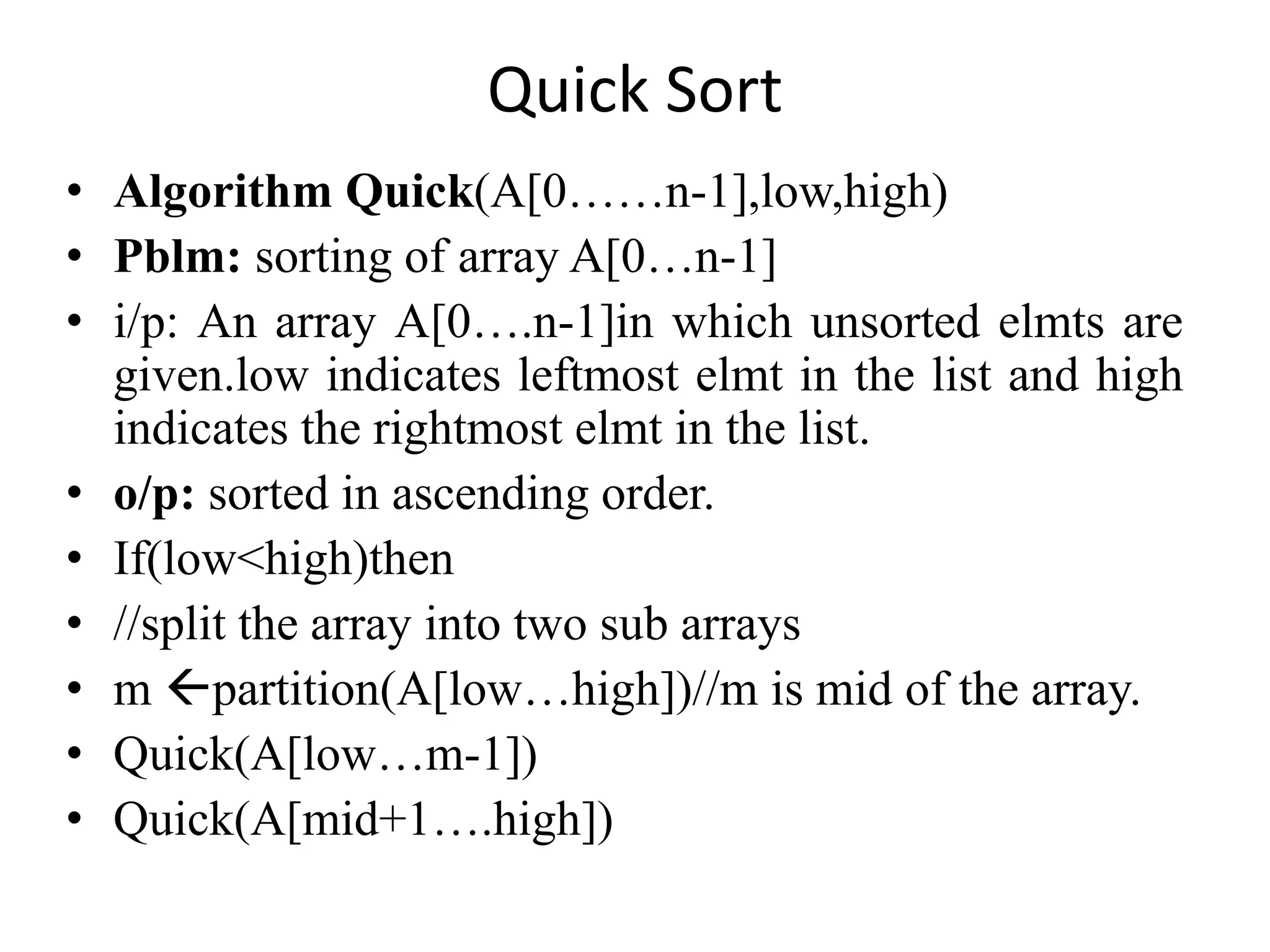 Quick Sort
• Algorithm Quick(A[0……n-1],low,high)
• Pblm: sorting of array A[0…n-1]
• i/p: An array A[0….n-1]in which unsorted elmts are
given.low indicates leftmost elmt in the list and high
indicates the rightmost elmt in the list.
• o/p: sorted in ascending order.
• If(low<high)then
• //split the array into two sub arrays
• m partition(A[low…high])//m is mid of the array.
• Quick(A[low…m-1])
• Quick(A[mid+1….high])
 