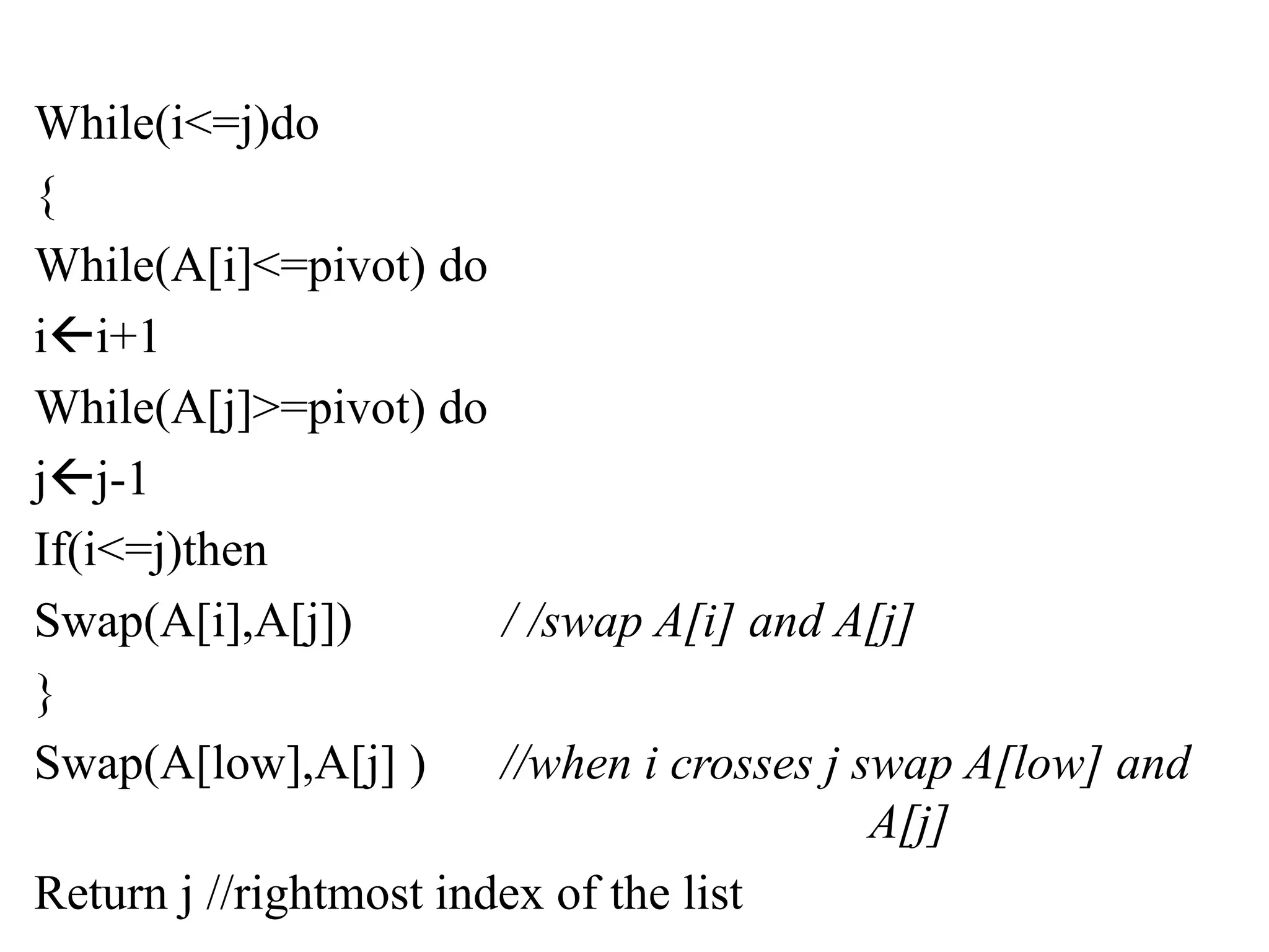 While(i<=j)do
{
While(A[i]<=pivot) do
ii+1
While(A[j]>=pivot) do
jj-1
If(i<=j)then
Swap(A[i],A[j]) / /swap A[i] and A[j]
}
Swap(A[low],A[j] ) //when i crosses j swap A[low] and
A[j]
Return j //rightmost index of the list
 