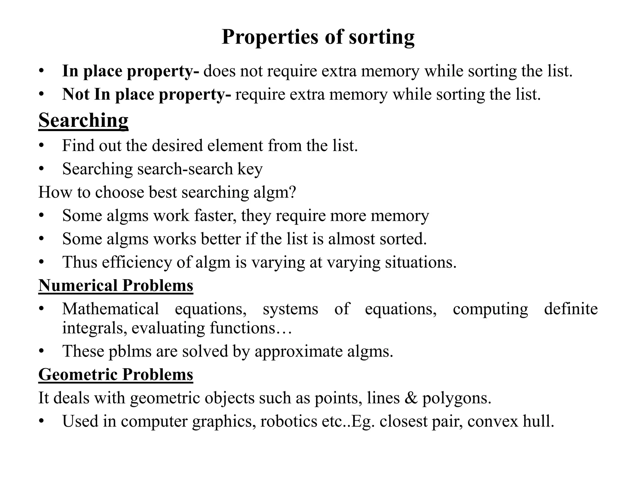Properties of sorting
• In place property- does not require extra memory while sorting the list.
• Not In place property- require extra memory while sorting the list.
Searching
• Find out the desired element from the list.
• Searching search-search key
How to choose best searching algm?
• Some algms work faster, they require more memory
• Some algms works better if the list is almost sorted.
• Thus efficiency of algm is varying at varying situations.
Numerical Problems
• Mathematical equations, systems of equations, computing definite
integrals, evaluating functions…
• These pblms are solved by approximate algms.
Geometric Problems
It deals with geometric objects such as points, lines & polygons.
• Used in computer graphics, robotics etc..Eg. closest pair, convex hull.
 