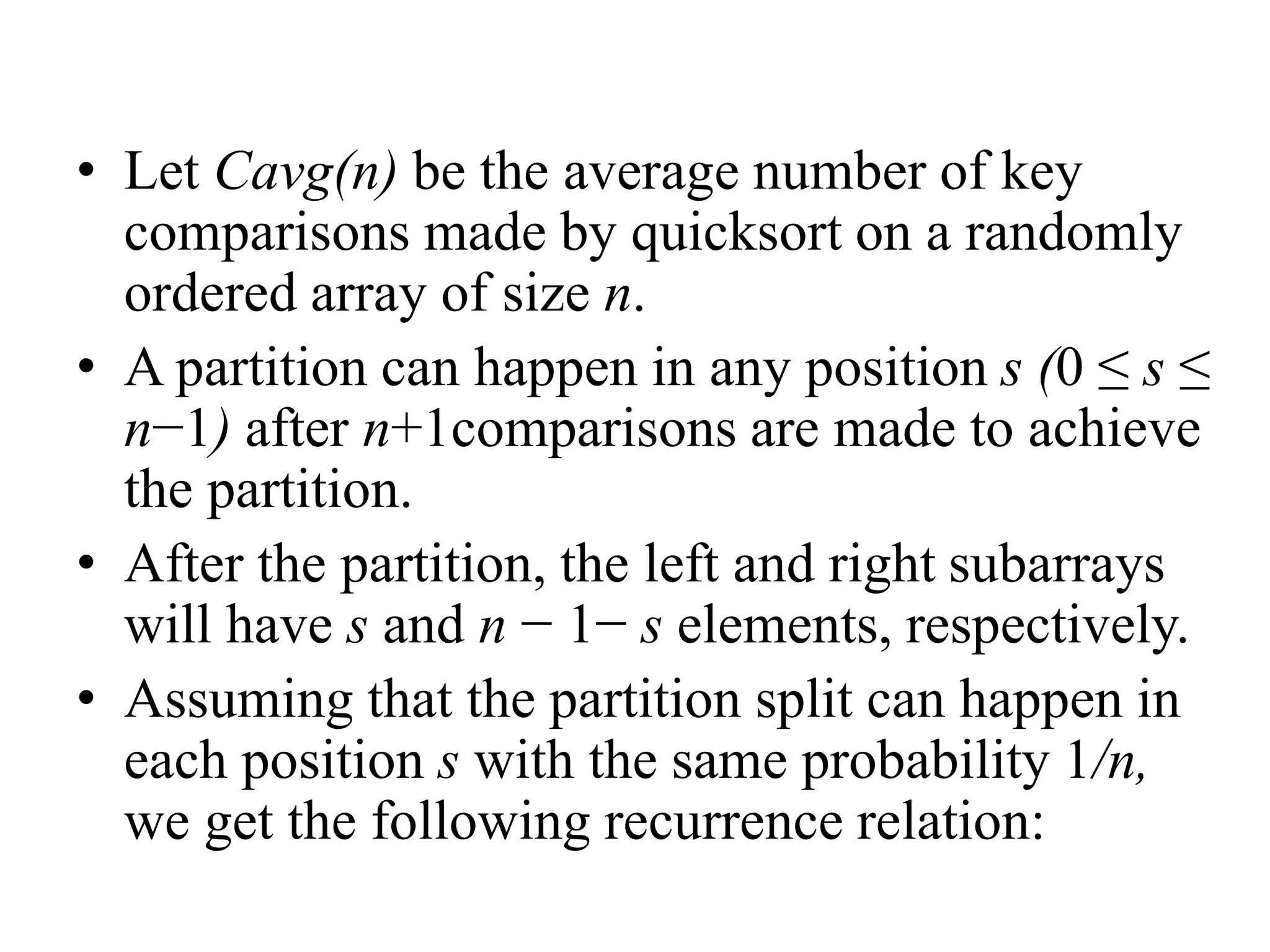 • Let Cavg(n) be the average number of key
comparisons made by quicksort on a randomly
ordered array of size n.
• A partition can happen in any position s (0 ≤ s ≤
n−1) after n+1comparisons are made to achieve
the partition.
• After the partition, the left and right subarrays
will have s and n − 1− s elements, respectively.
• Assuming that the partition split can happen in
each position s with the same probability 1/n,
we get the following recurrence relation:
 