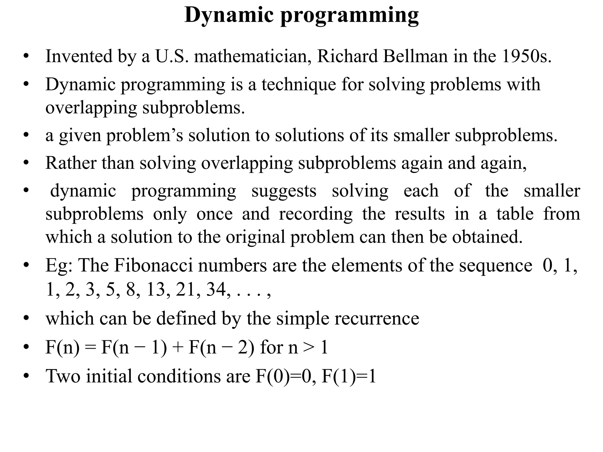 Dynamic programming
• Invented by a U.S. mathematician, Richard Bellman in the 1950s.
• Dynamic programming is a technique for solving problems with
overlapping subproblems.
• a given problem’s solution to solutions of its smaller subproblems.
• Rather than solving overlapping subproblems again and again,
• dynamic programming suggests solving each of the smaller
subproblems only once and recording the results in a table from
which a solution to the original problem can then be obtained.
• Eg: The Fibonacci numbers are the elements of the sequence 0, 1,
1, 2, 3, 5, 8, 13, 21, 34, . . . ,
• which can be defined by the simple recurrence
• F(n) = F(n − 1) + F(n − 2) for n > 1
• Two initial conditions are F(0)=0, F(1)=1
 