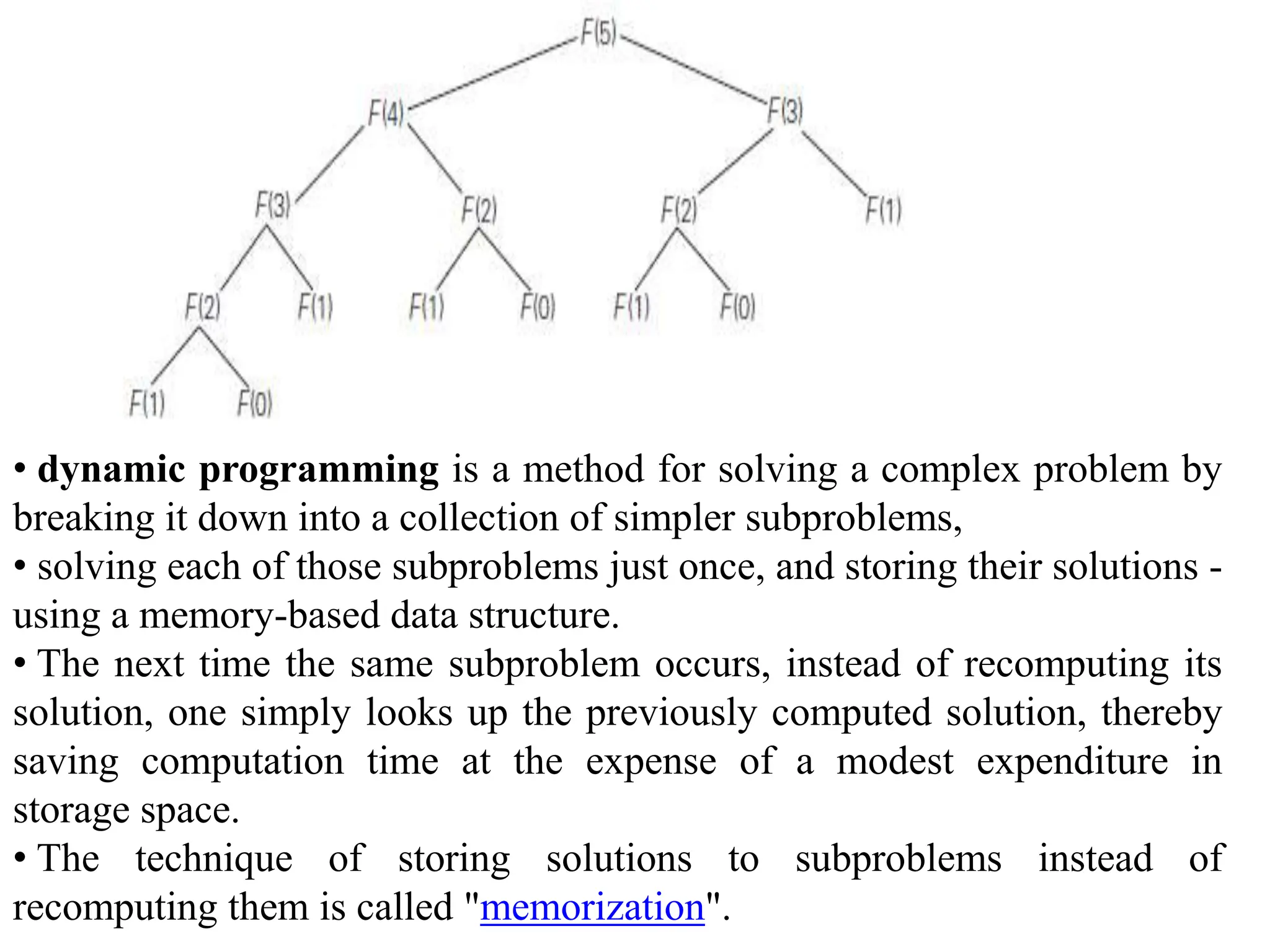 • dynamic programming is a method for solving a complex problem by
breaking it down into a collection of simpler subproblems,
• solving each of those subproblems just once, and storing their solutions -
using a memory-based data structure.
• The next time the same subproblem occurs, instead of recomputing its
solution, one simply looks up the previously computed solution, thereby
saving computation time at the expense of a modest expenditure in
storage space.
• The technique of storing solutions to subproblems instead of
recomputing them is called "memorization".
 