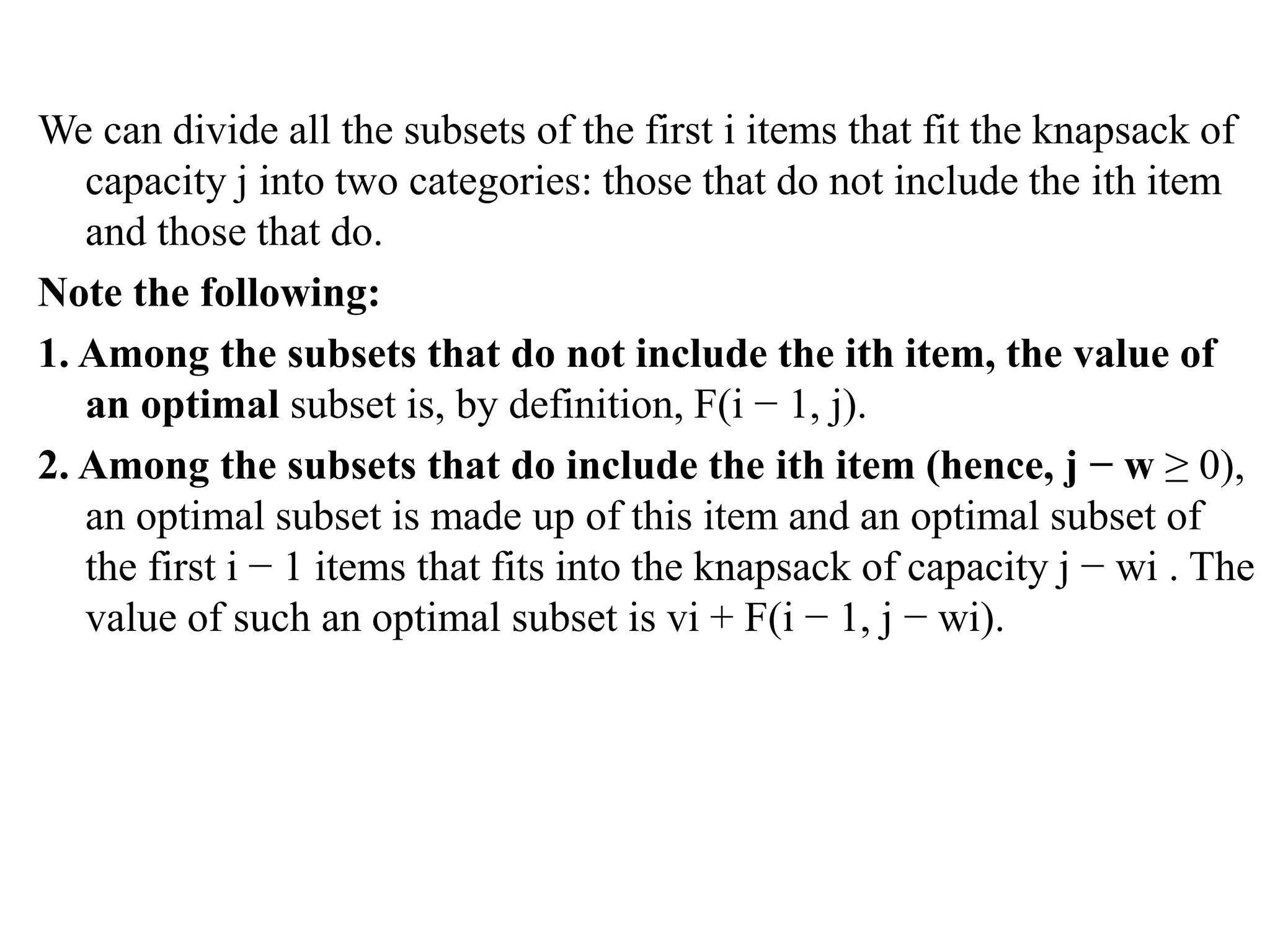 We can divide all the subsets of the first i items that fit the knapsack of
capacity j into two categories: those that do not include the ith item
and those that do.
Note the following:
1. Among the subsets that do not include the ith item, the value of
an optimal subset is, by definition, F(i − 1, j).
2. Among the subsets that do include the ith item (hence, j − w ≥ 0),
an optimal subset is made up of this item and an optimal subset of
the first i − 1 items that fits into the knapsack of capacity j − wi . The
value of such an optimal subset is vi + F(i − 1, j − wi).
 