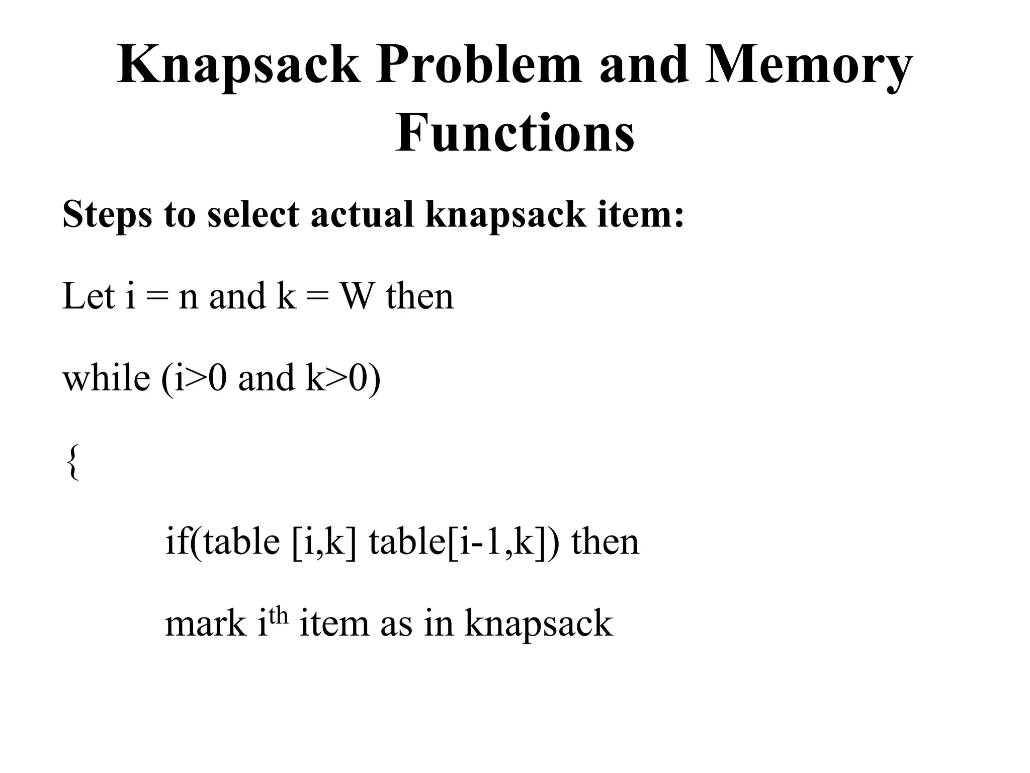 Knapsack Problem and Memory
Functions
Steps to select actual knapsack item:
Let i = n and k = W then
while (i>0 and k>0)
{
if(table [i,k] table[i-1,k]) then
mark ith item as in knapsack
 