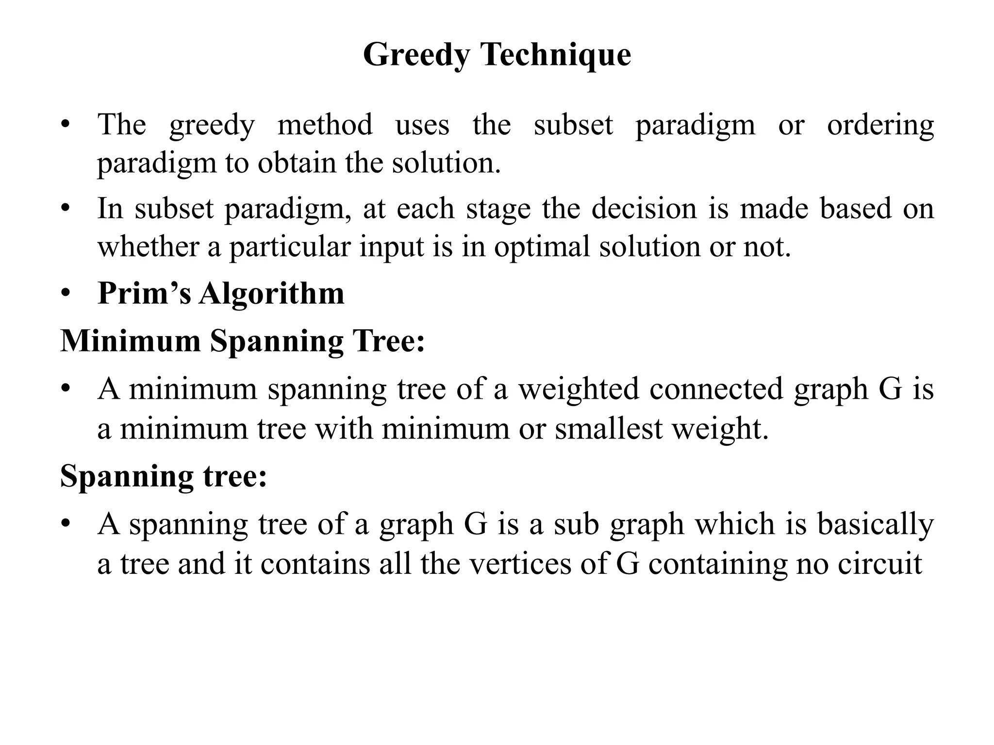 Greedy Technique
• The greedy method uses the subset paradigm or ordering
paradigm to obtain the solution.
• In subset paradigm, at each stage the decision is made based on
whether a particular input is in optimal solution or not.
• Prim’s Algorithm
Minimum Spanning Tree:
• A minimum spanning tree of a weighted connected graph G is
a minimum tree with minimum or smallest weight.
Spanning tree:
• A spanning tree of a graph G is a sub graph which is basically
a tree and it contains all the vertices of G containing no circuit
 