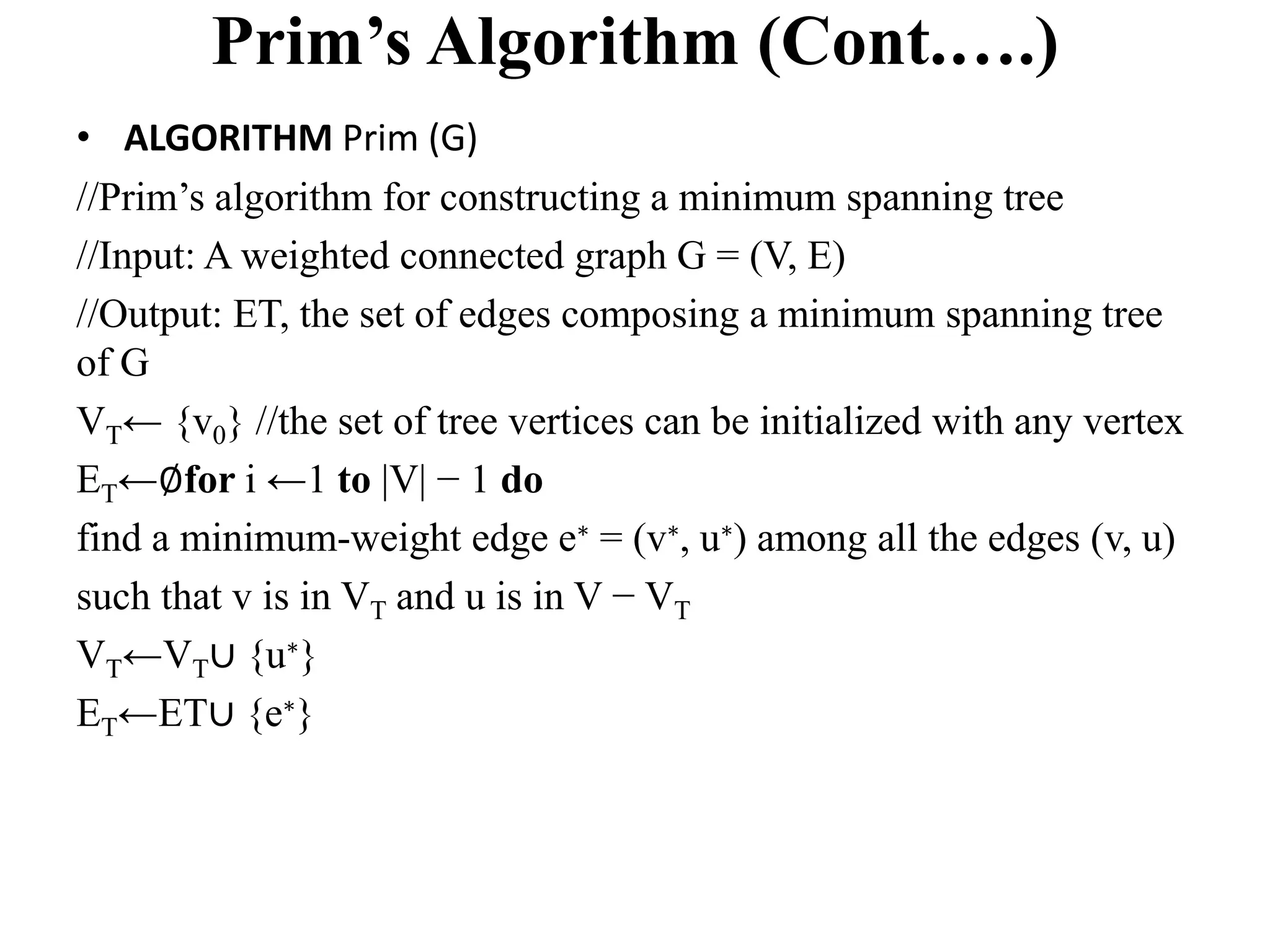 Prim’s Algorithm (Cont.….)
• ALGORITHM Prim (G)
//Prim’s algorithm for constructing a minimum spanning tree
//Input: A weighted connected graph G = (V, E)
//Output: ET, the set of edges composing a minimum spanning tree
of G
VT← {v0} //the set of tree vertices can be initialized with any vertex
ET←∅for i ←1 to |V| − 1 do
find a minimum-weight edge e∗ = (v∗, u∗) among all the edges (v, u)
such that v is in VT and u is in V − VT
VT←VT∪ {u∗}
ET←ET∪ {e∗}
 
