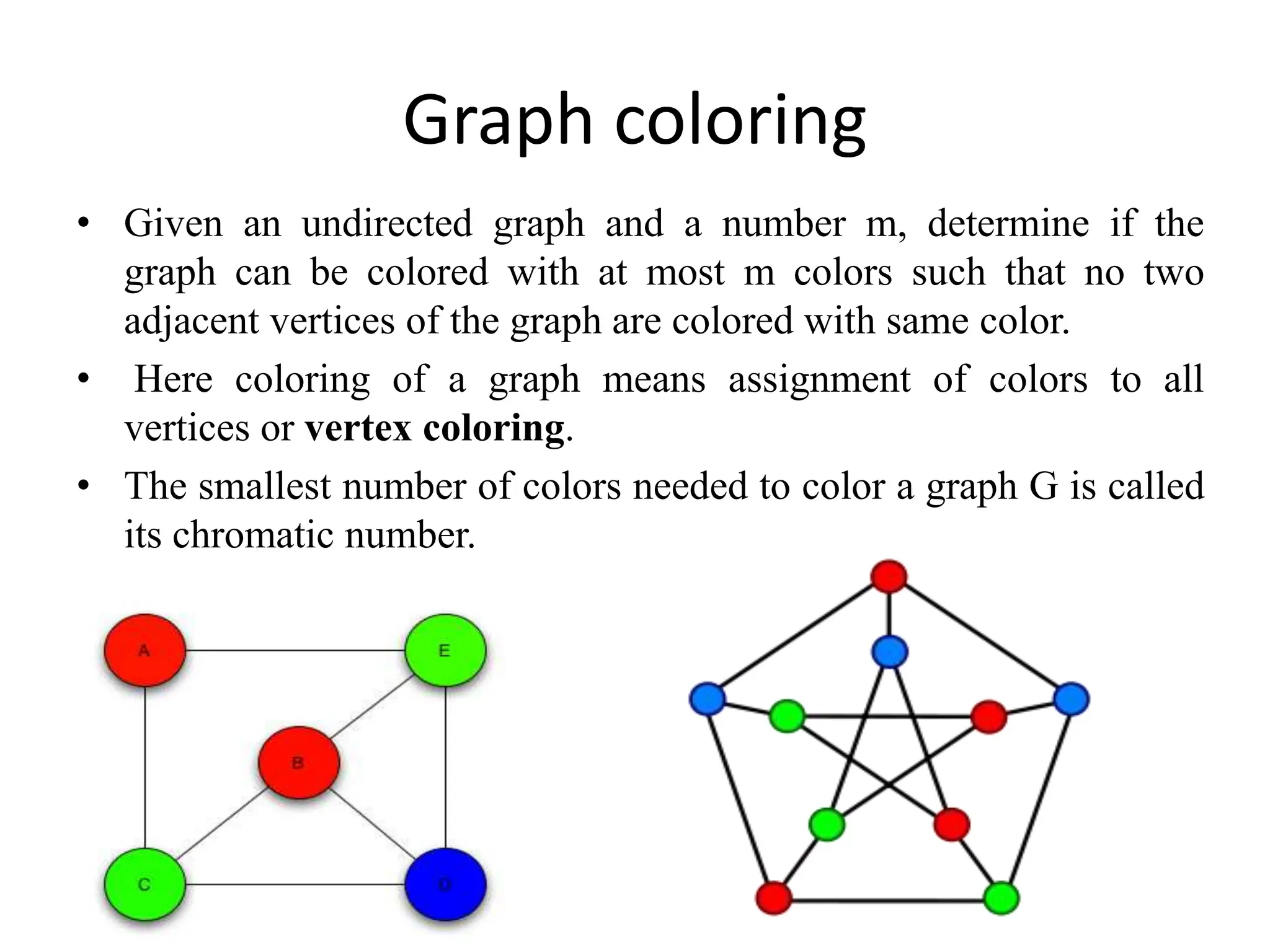 Graph coloring
• Given an undirected graph and a number m, determine if the
graph can be colored with at most m colors such that no two
adjacent vertices of the graph are colored with same color.
• Here coloring of a graph means assignment of colors to all
vertices or vertex coloring.
• The smallest number of colors needed to color a graph G is called
its chromatic number.
 