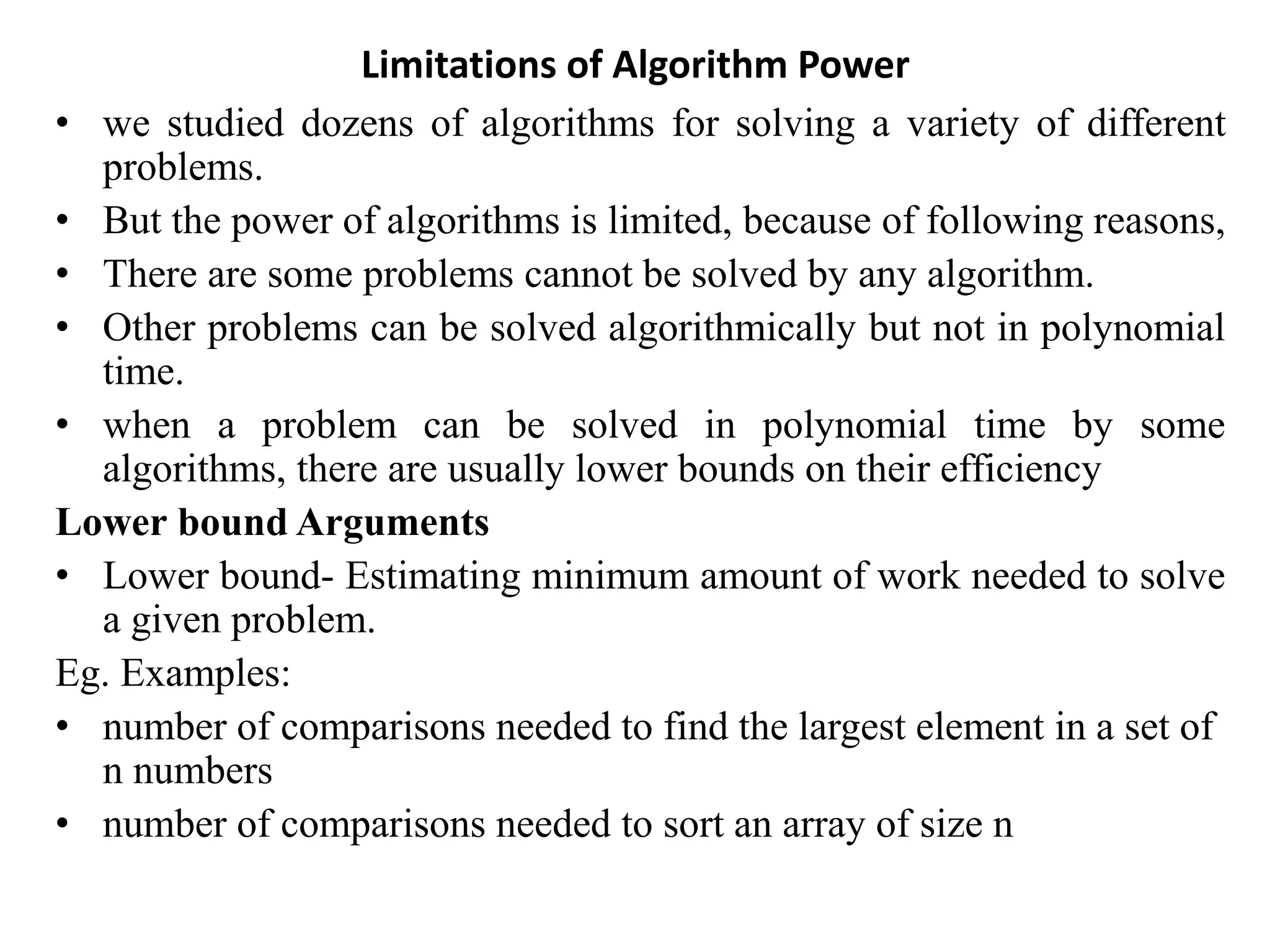 Limitations of Algorithm Power
• we studied dozens of algorithms for solving a variety of different
problems.
• But the power of algorithms is limited, because of following reasons,
• There are some problems cannot be solved by any algorithm.
• Other problems can be solved algorithmically but not in polynomial
time.
• when a problem can be solved in polynomial time by some
algorithms, there are usually lower bounds on their efficiency
Lower bound Arguments
• Lower bound- Estimating minimum amount of work needed to solve
a given problem.
Eg. Examples:
• number of comparisons needed to find the largest element in a set of
n numbers
• number of comparisons needed to sort an array of size n
 