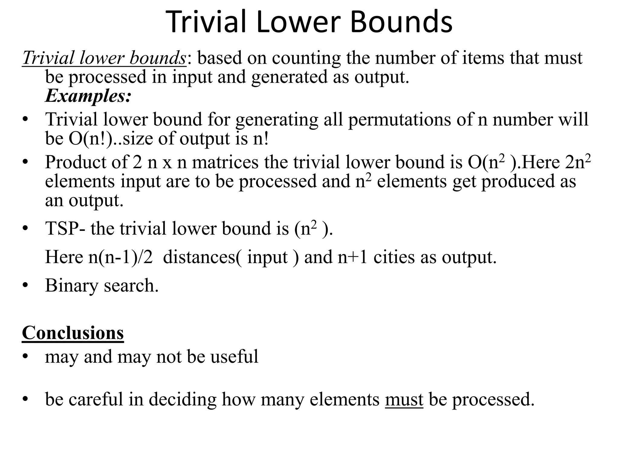Trivial Lower Bounds
Trivial lower bounds: based on counting the number of items that must
be processed in input and generated as output.
Examples:
• Trivial lower bound for generating all permutations of n number will
be O(n!)..size of output is n!
• Product of 2 n x n matrices the trivial lower bound is O(n2 ).Here 2n2
elements input are to be processed and n2 elements get produced as
an output.
• TSP- the trivial lower bound is (n2 ).
Here n(n-1)/2 distances( input ) and n+1 cities as output.
• Binary search.
Conclusions
• may and may not be useful
• be careful in deciding how many elements must be processed.
 