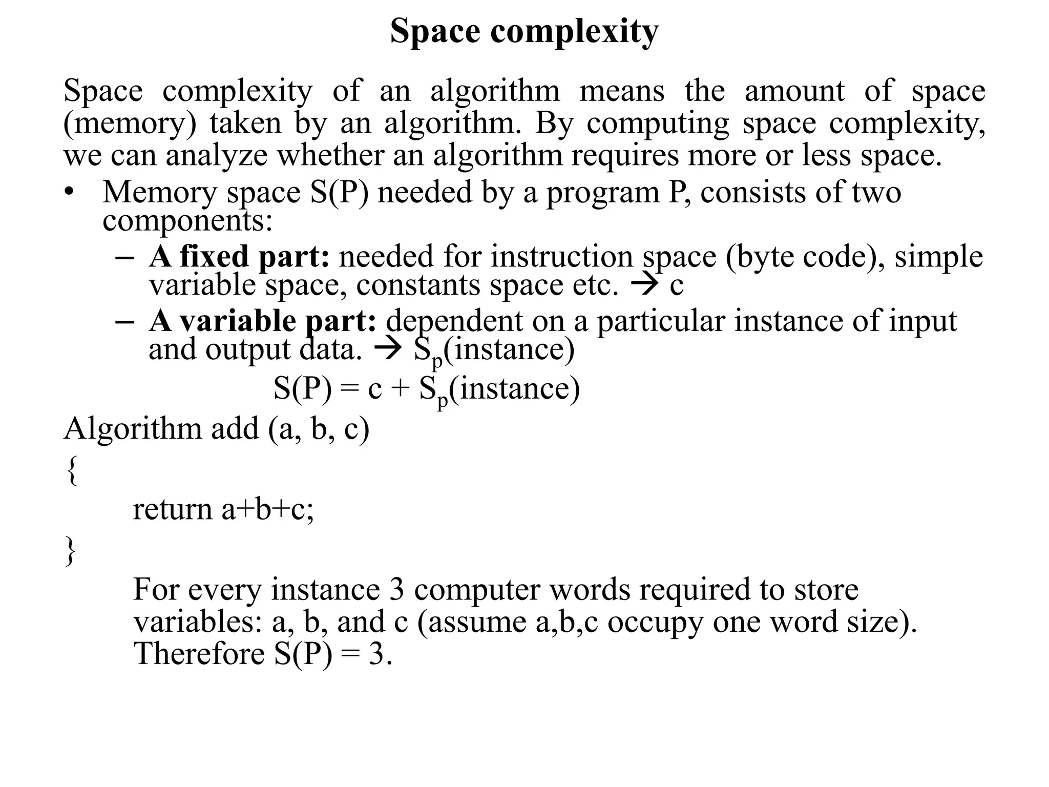 Space complexity
Space complexity of an algorithm means the amount of space
(memory) taken by an algorithm. By computing space complexity,
we can analyze whether an algorithm requires more or less space.
• Memory space S(P) needed by a program P, consists of two
components:
– A fixed part: needed for instruction space (byte code), simple
variable space, constants space etc.  c
– A variable part: dependent on a particular instance of input
and output data.  Sp(instance)
S(P) = c + Sp(instance)
Algorithm add (a, b, c)
{
return a+b+c;
}
For every instance 3 computer words required to store
variables: a, b, and c (assume a,b,c occupy one word size).
Therefore S(P) = 3.
 
