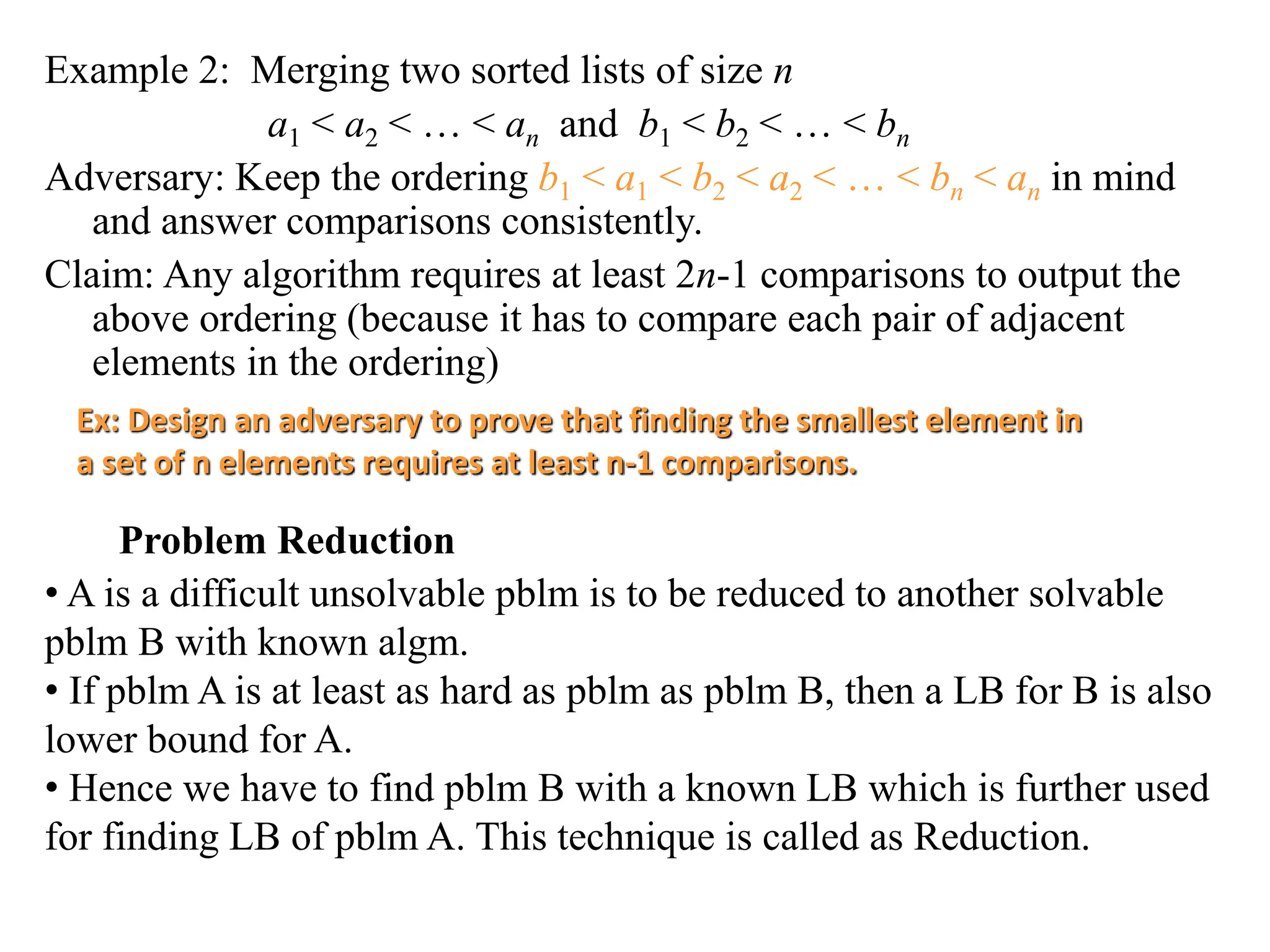 Example 2: Merging two sorted lists of size n
a1 < a2 < … < an and b1 < b2 < … < bn
Adversary: Keep the ordering b1 < a1 < b2 < a2 < … < bn < an in mind
and answer comparisons consistently.
Claim: Any algorithm requires at least 2n-1 comparisons to output the
above ordering (because it has to compare each pair of adjacent
elements in the ordering)
Ex: Design an adversary to prove that finding the smallest element in
a set of n elements requires at least n-1 comparisons.
Problem Reduction
• A is a difficult unsolvable pblm is to be reduced to another solvable
pblm B with known algm.
• If pblm A is at least as hard as pblm as pblm B, then a LB for B is also
lower bound for A.
• Hence we have to find pblm B with a known LB which is further used
for finding LB of pblm A. This technique is called as Reduction.
 