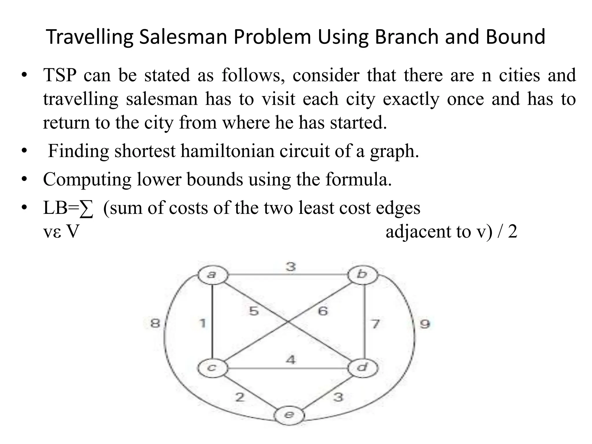 Travelling Salesman Problem Using Branch and Bound
• TSP can be stated as follows, consider that there are n cities and
travelling salesman has to visit each city exactly once and has to
return to the city from where he has started.
• Finding shortest hamiltonian circuit of a graph.
• Computing lower bounds using the formula.
• LB=∑ (sum of costs of the two least cost edges
vε V adjacent to v) / 2
 
