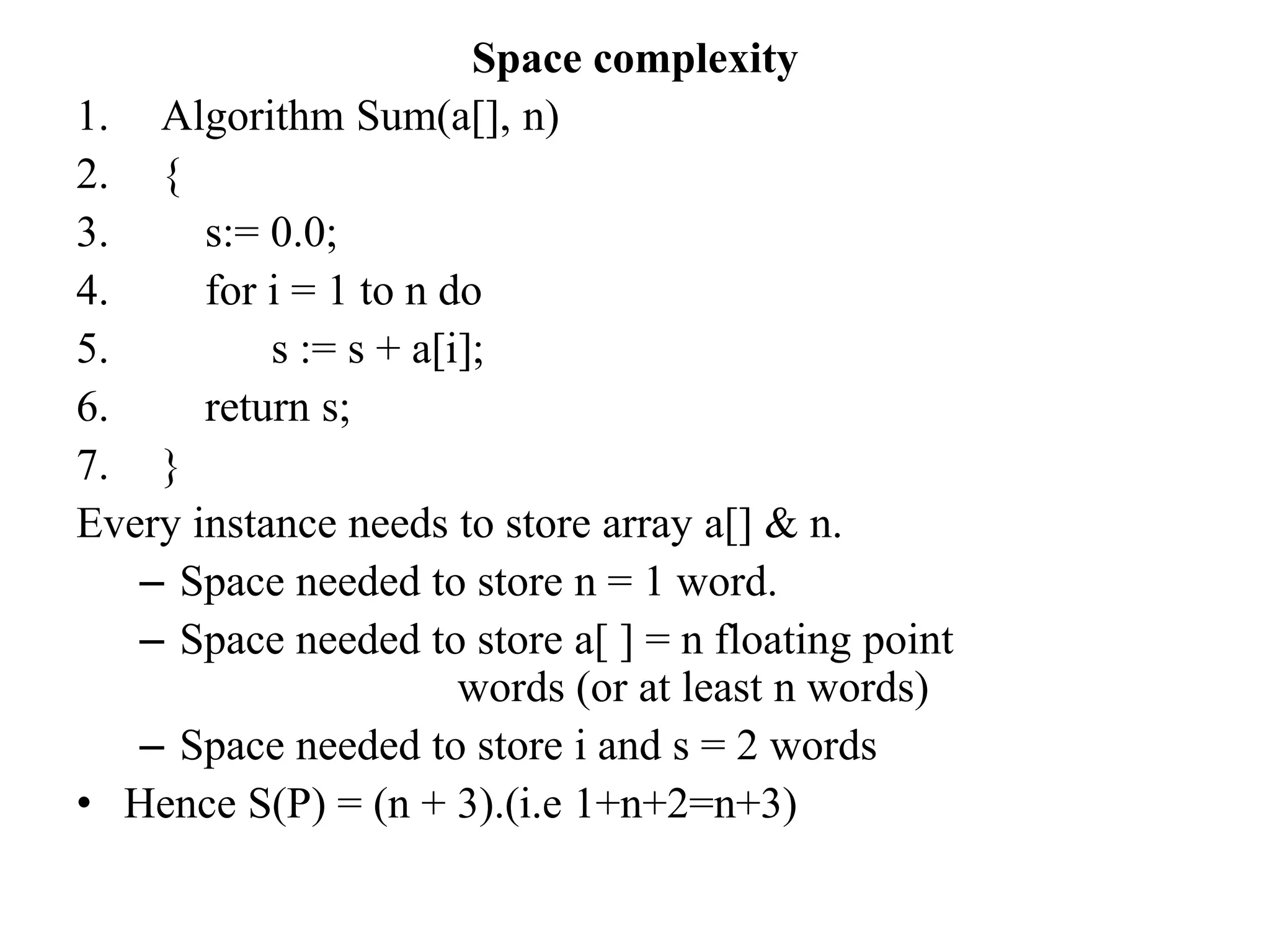 Space complexity
1. Algorithm Sum(a[], n)
2. {
3. s:= 0.0;
4. for i = 1 to n do
5. s := s + a[i];
6. return s;
7. }
Every instance needs to store array a[] & n.
– Space needed to store n = 1 word.
– Space needed to store a[ ] = n floating point
words (or at least n words)
– Space needed to store i and s = 2 words
• Hence S(P) = (n + 3).(i.e 1+n+2=n+3)
 