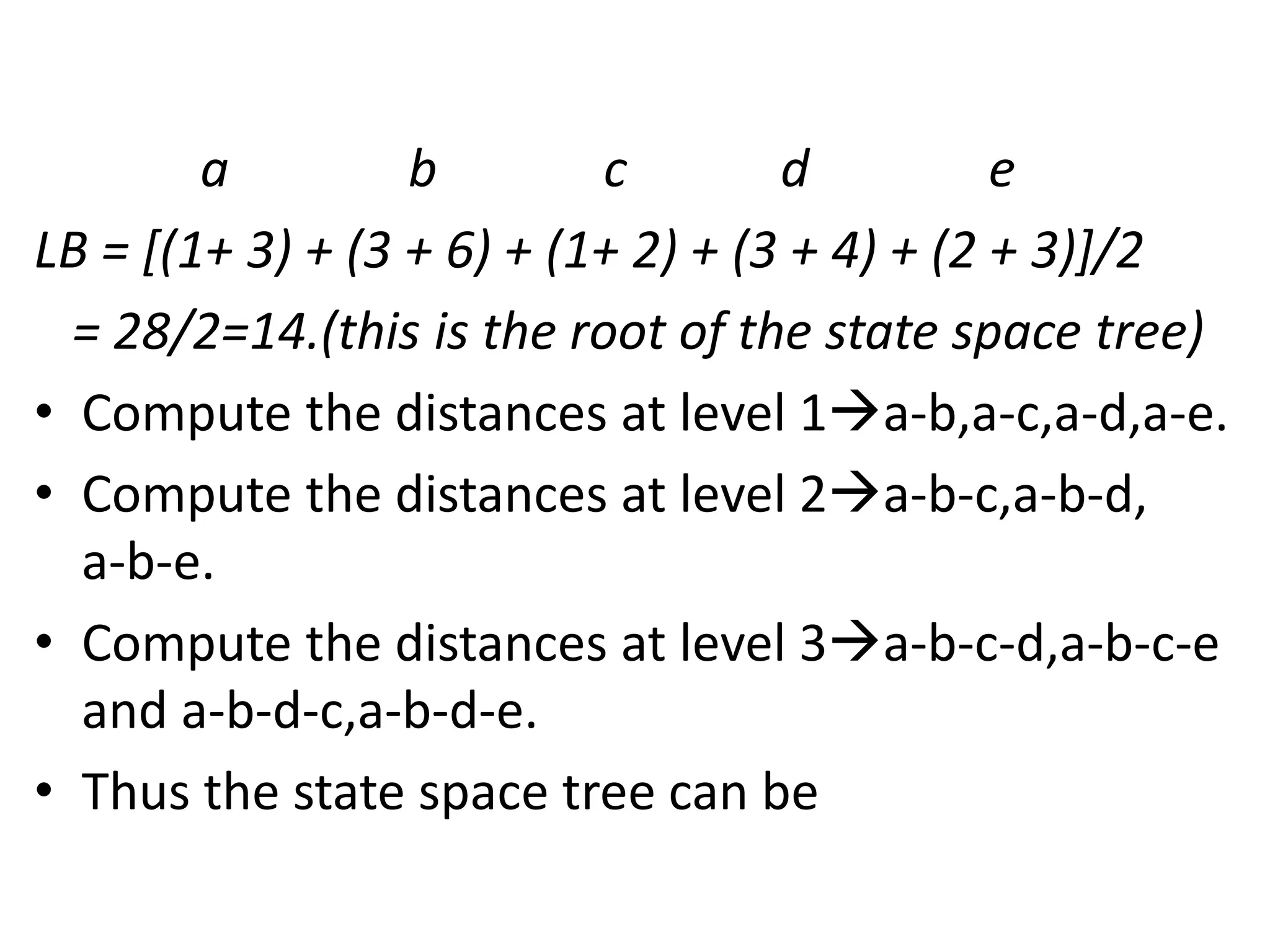 a b c d e
LB = [(1+ 3) + (3 + 6) + (1+ 2) + (3 + 4) + (2 + 3)]/2
= 28/2=14.(this is the root of the state space tree)
• Compute the distances at level 1a-b,a-c,a-d,a-e.
• Compute the distances at level 2a-b-c,a-b-d,
a-b-e.
• Compute the distances at level 3a-b-c-d,a-b-c-e
and a-b-d-c,a-b-d-e.
• Thus the state space tree can be
 