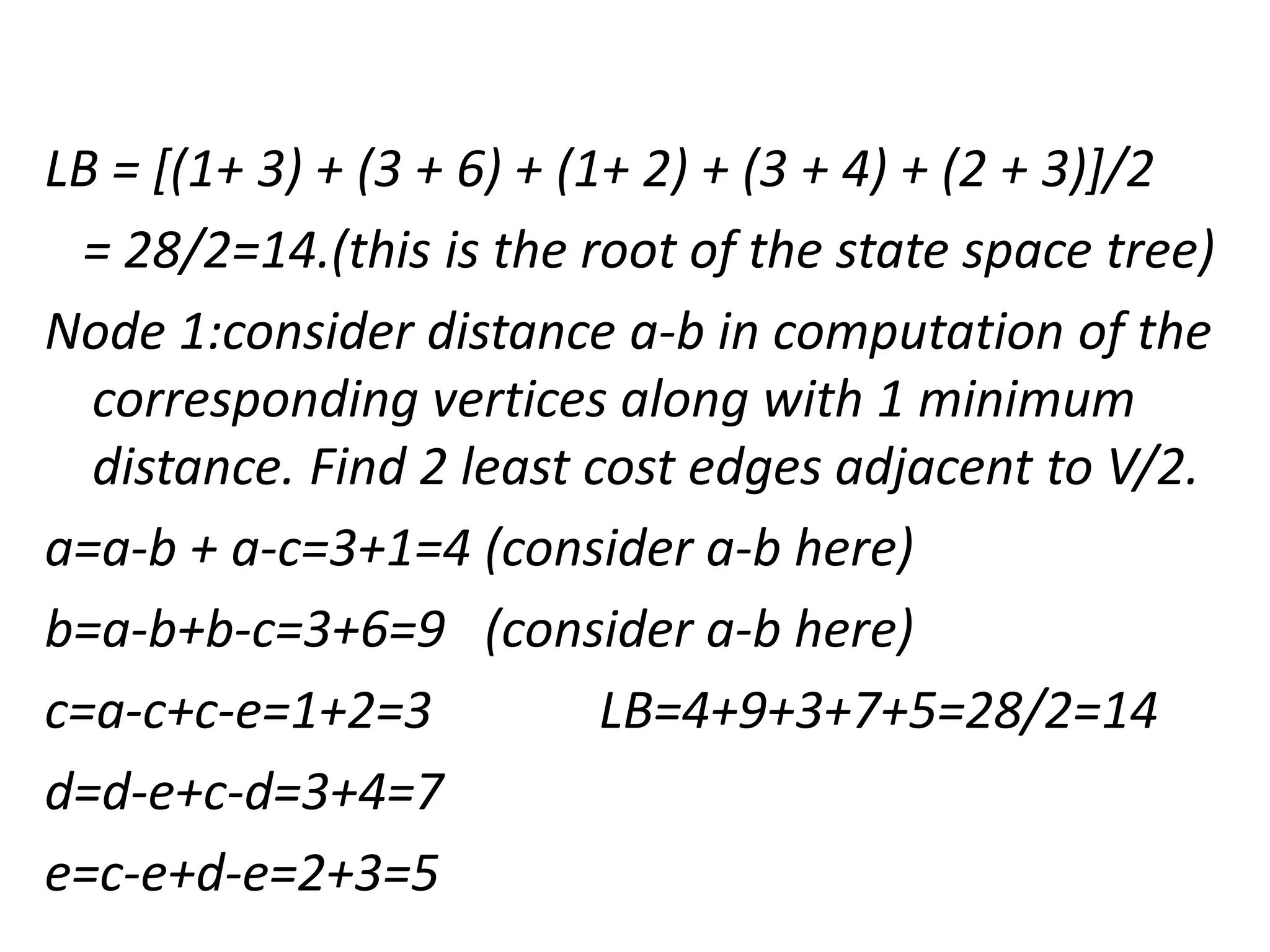 LB = [(1+ 3) + (3 + 6) + (1+ 2) + (3 + 4) + (2 + 3)]/2
= 28/2=14.(this is the root of the state space tree)
Node 1:consider distance a-b in computation of the
corresponding vertices along with 1 minimum
distance. Find 2 least cost edges adjacent to V/2.
a=a-b + a-c=3+1=4 (consider a-b here)
b=a-b+b-c=3+6=9 (consider a-b here)
c=a-c+c-e=1+2=3 LB=4+9+3+7+5=28/2=14
d=d-e+c-d=3+4=7
e=c-e+d-e=2+3=5
 