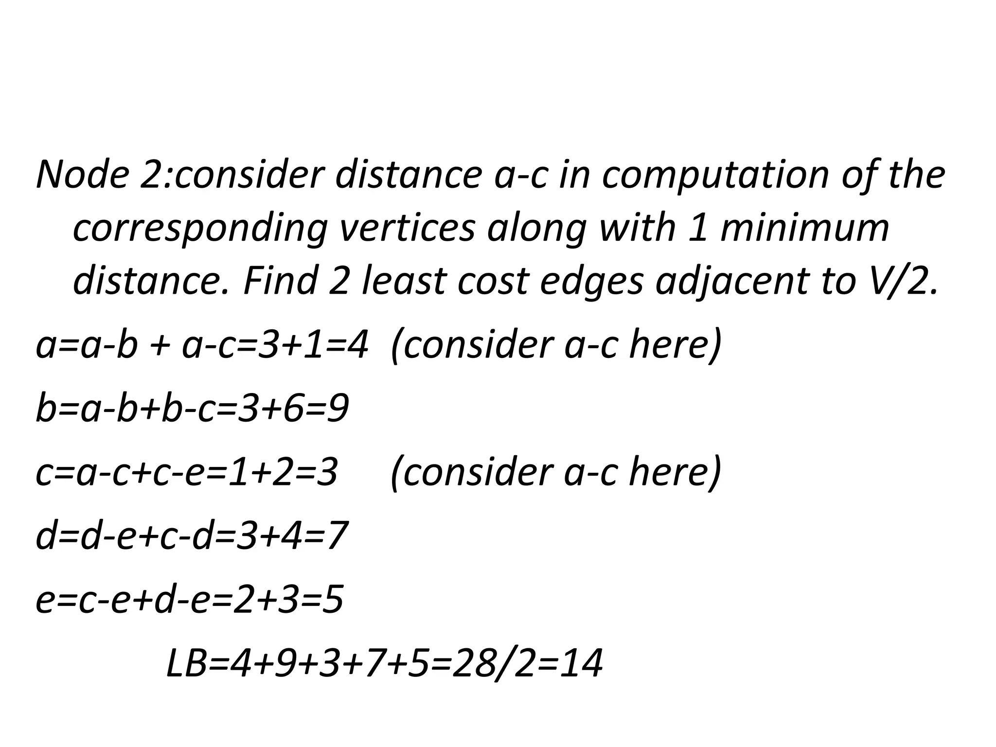 Node 2:consider distance a-c in computation of the
corresponding vertices along with 1 minimum
distance. Find 2 least cost edges adjacent to V/2.
a=a-b + a-c=3+1=4 (consider a-c here)
b=a-b+b-c=3+6=9
c=a-c+c-e=1+2=3 (consider a-c here)
d=d-e+c-d=3+4=7
e=c-e+d-e=2+3=5
LB=4+9+3+7+5=28/2=14
 