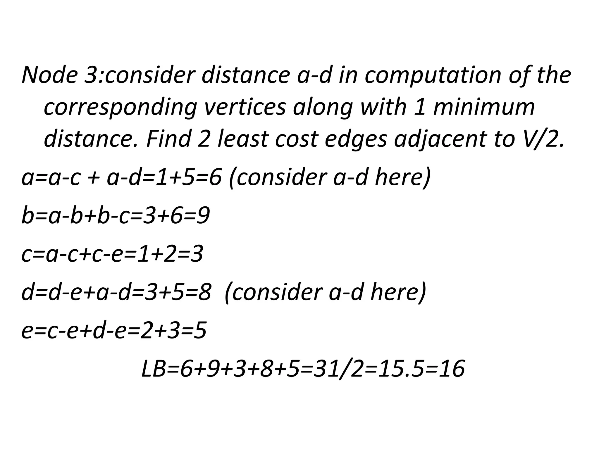 Node 3:consider distance a-d in computation of the
corresponding vertices along with 1 minimum
distance. Find 2 least cost edges adjacent to V/2.
a=a-c + a-d=1+5=6 (consider a-d here)
b=a-b+b-c=3+6=9
c=a-c+c-e=1+2=3
d=d-e+a-d=3+5=8 (consider a-d here)
e=c-e+d-e=2+3=5
LB=6+9+3+8+5=31/2=15.5=16
 