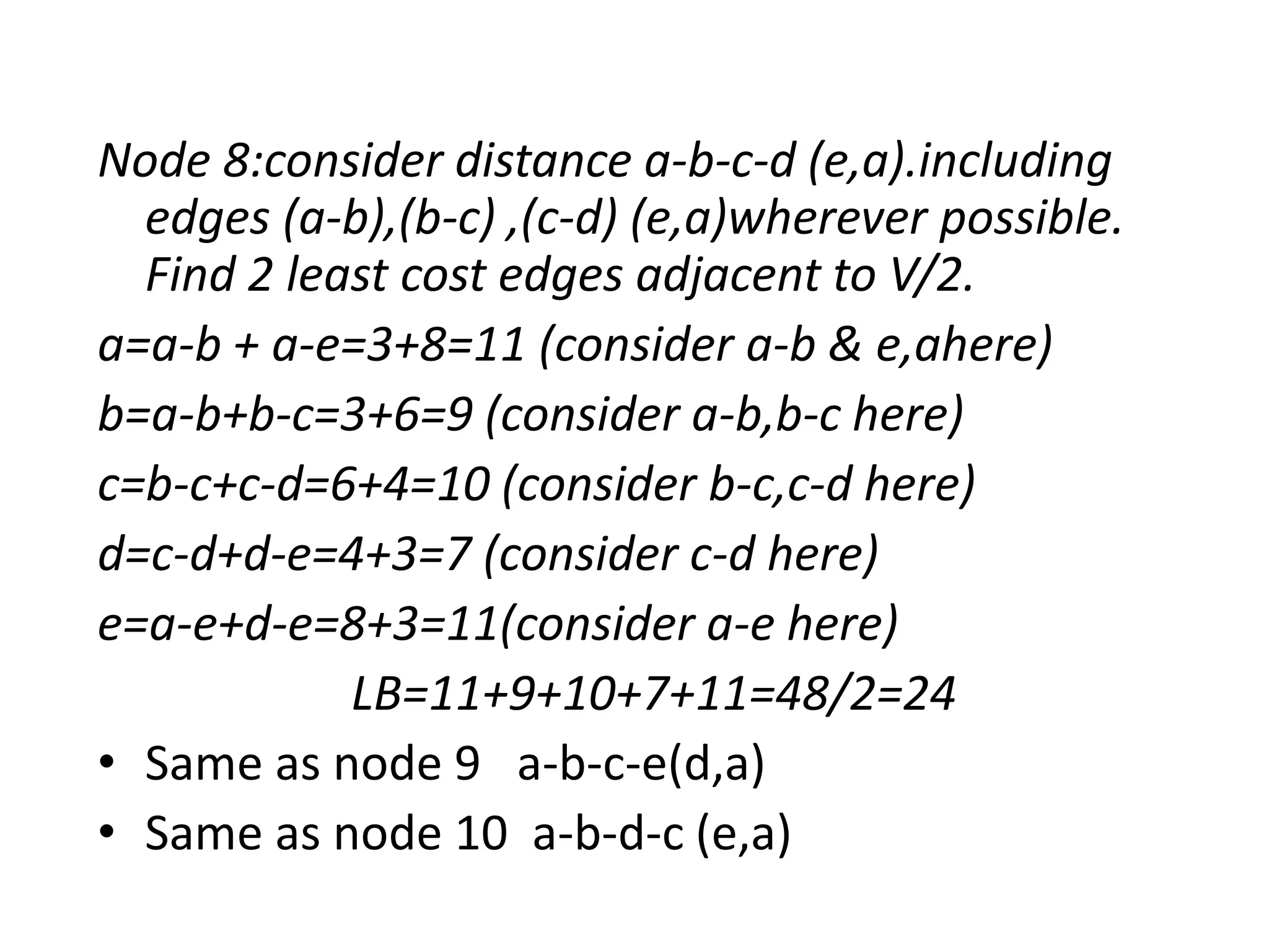 Node 8:consider distance a-b-c-d (e,a).including
edges (a-b),(b-c) ,(c-d) (e,a)wherever possible.
Find 2 least cost edges adjacent to V/2.
a=a-b + a-e=3+8=11 (consider a-b & e,ahere)
b=a-b+b-c=3+6=9 (consider a-b,b-c here)
c=b-c+c-d=6+4=10 (consider b-c,c-d here)
d=c-d+d-e=4+3=7 (consider c-d here)
e=a-e+d-e=8+3=11(consider a-e here)
LB=11+9+10+7+11=48/2=24
• Same as node 9 a-b-c-e(d,a)
• Same as node 10 a-b-d-c (e,a)
 