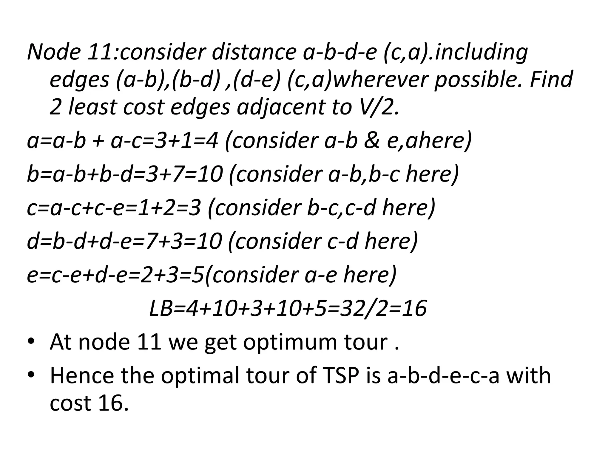 Node 11:consider distance a-b-d-e (c,a).including
edges (a-b),(b-d) ,(d-e) (c,a)wherever possible. Find
2 least cost edges adjacent to V/2.
a=a-b + a-c=3+1=4 (consider a-b & e,ahere)
b=a-b+b-d=3+7=10 (consider a-b,b-c here)
c=a-c+c-e=1+2=3 (consider b-c,c-d here)
d=b-d+d-e=7+3=10 (consider c-d here)
e=c-e+d-e=2+3=5(consider a-e here)
LB=4+10+3+10+5=32/2=16
• At node 11 we get optimum tour .
• Hence the optimal tour of TSP is a-b-d-e-c-a with
cost 16.
 