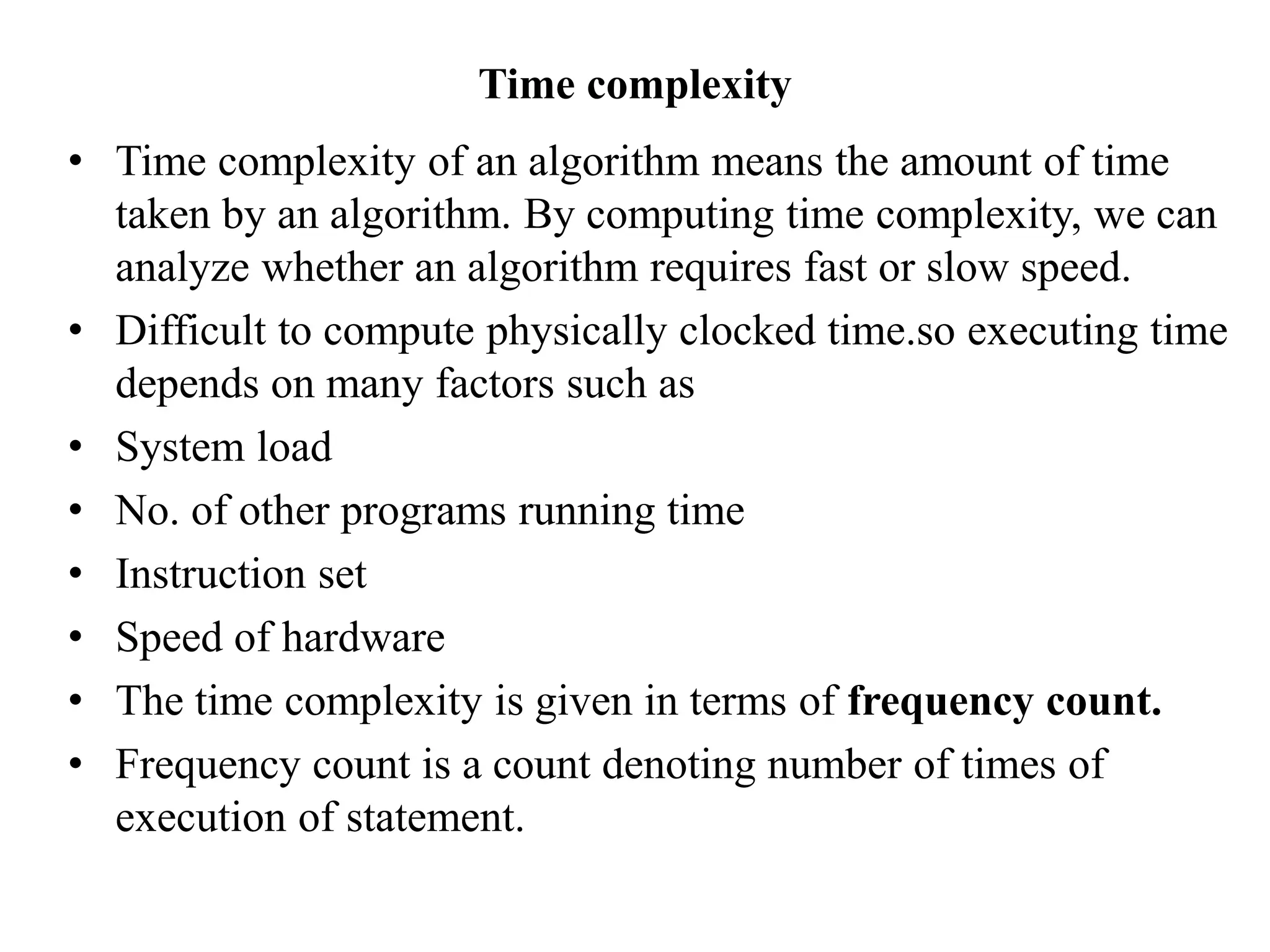 Time complexity
• Time complexity of an algorithm means the amount of time
taken by an algorithm. By computing time complexity, we can
analyze whether an algorithm requires fast or slow speed.
• Difficult to compute physically clocked time.so executing time
depends on many factors such as
• System load
• No. of other programs running time
• Instruction set
• Speed of hardware
• The time complexity is given in terms of frequency count.
• Frequency count is a count denoting number of times of
execution of statement.
 