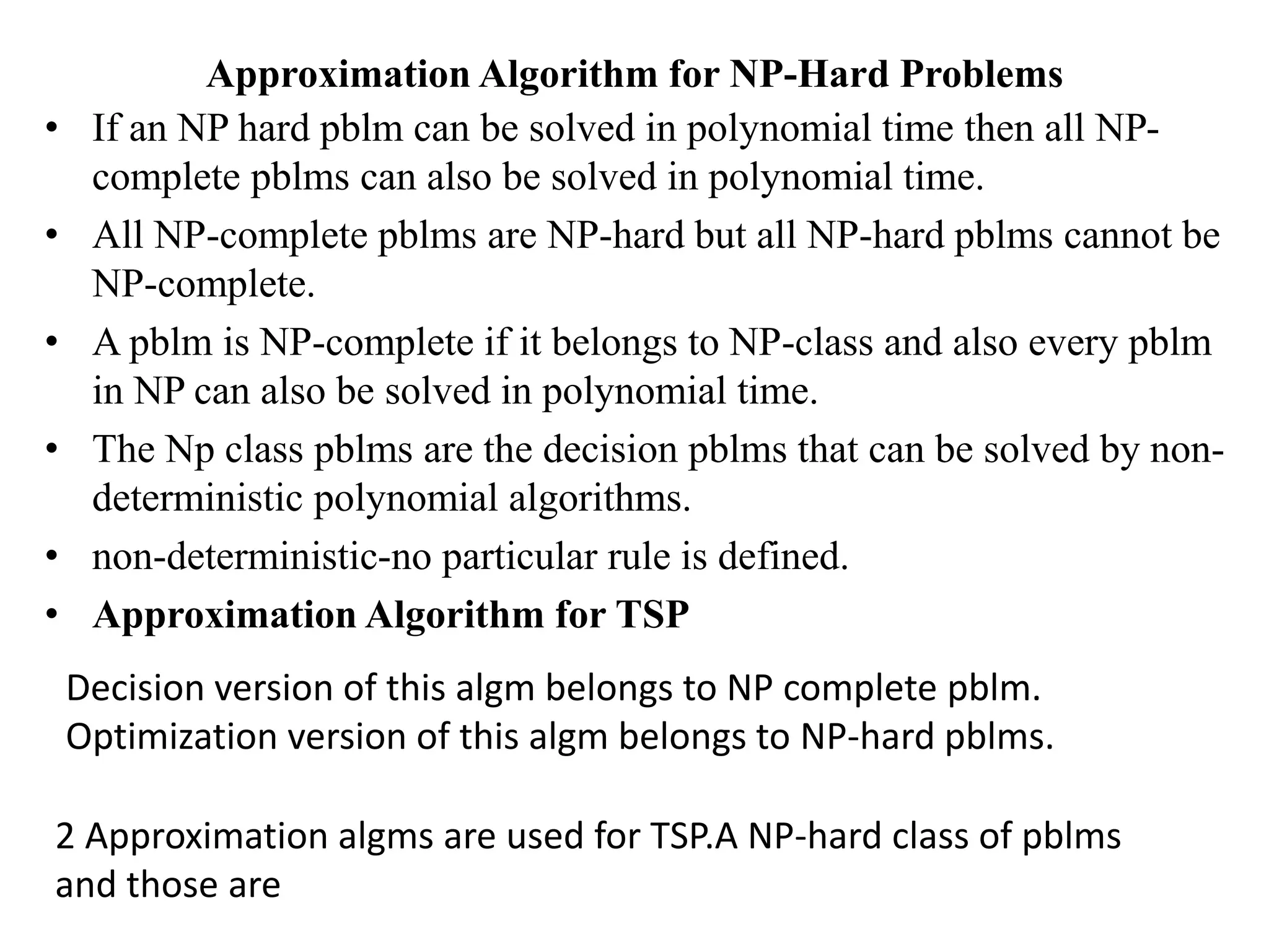 Approximation Algorithm for NP-Hard Problems
• If an NP hard pblm can be solved in polynomial time then all NP-
complete pblms can also be solved in polynomial time.
• All NP-complete pblms are NP-hard but all NP-hard pblms cannot be
NP-complete.
• A pblm is NP-complete if it belongs to NP-class and also every pblm
in NP can also be solved in polynomial time.
• The Np class pblms are the decision pblms that can be solved by non-
deterministic polynomial algorithms.
• non-deterministic-no particular rule is defined.
• Approximation Algorithm for TSP
Decision version of this algm belongs to NP complete pblm.
Optimization version of this algm belongs to NP-hard pblms.
2 Approximation algms are used for TSP.A NP-hard class of pblms
and those are
 