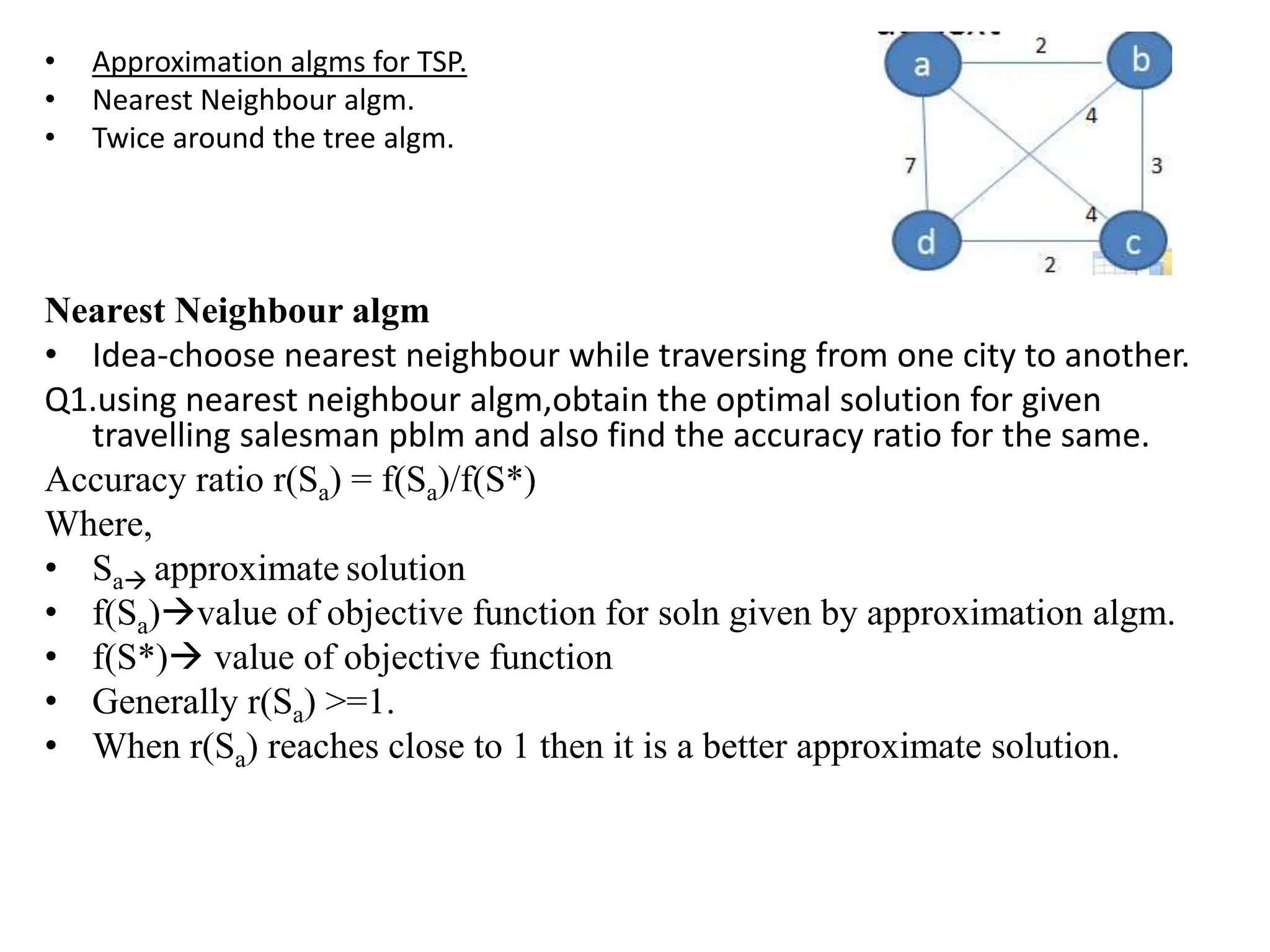• Approximation algms for TSP.
• Nearest Neighbour algm.
• Twice around the tree algm.
Nearest Neighbour algm
• Idea-choose nearest neighbour while traversing from one city to another.
Q1.using nearest neighbour algm,obtain the optimal solution for given
travelling salesman pblm and also find the accuracy ratio for the same.
Accuracy ratio r(Sa) = f(Sa)/f(S*)
Where,
• Sa approximate solution
• f(Sa)value of objective function for soln given by approximation algm.
• f(S*) value of objective function
• Generally r(Sa) >=1.
• When r(Sa) reaches close to 1 then it is a better approximate solution.
 