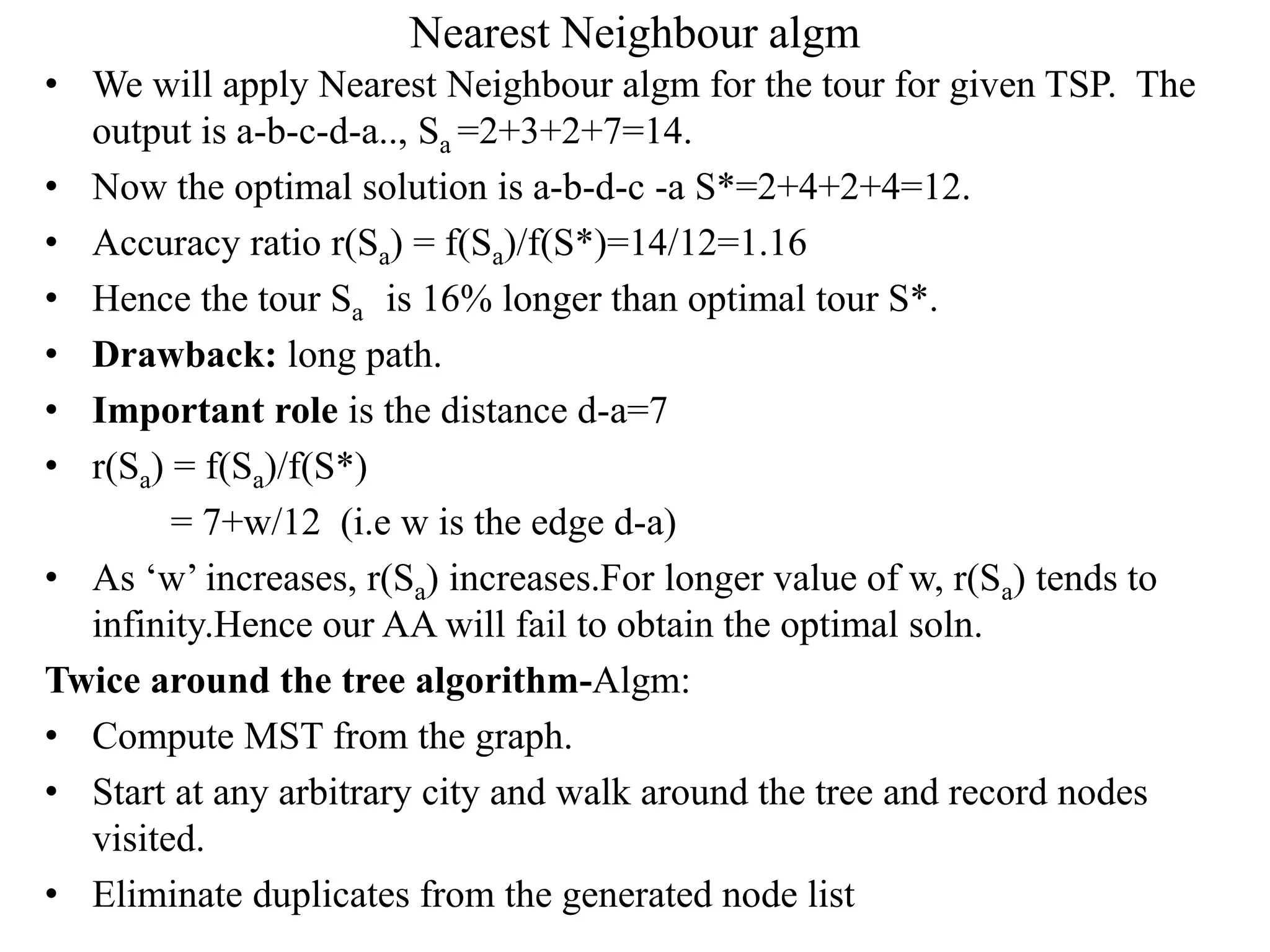 Nearest Neighbour algm
• We will apply Nearest Neighbour algm for the tour for given TSP. The
output is a-b-c-d-a.., Sa =2+3+2+7=14.
• Now the optimal solution is a-b-d-c -a S*=2+4+2+4=12.
• Accuracy ratio r(Sa) = f(Sa)/f(S*)=14/12=1.16
• Hence the tour Sa is 16% longer than optimal tour S*.
• Drawback: long path.
• Important role is the distance d-a=7
• r(Sa) = f(Sa)/f(S*)
= 7+w/12 (i.e w is the edge d-a)
• As ‘w’ increases, r(Sa) increases.For longer value of w, r(Sa) tends to
infinity.Hence our AA will fail to obtain the optimal soln.
Twice around the tree algorithm-Algm:
• Compute MST from the graph.
• Start at any arbitrary city and walk around the tree and record nodes
visited.
• Eliminate duplicates from the generated node list
 