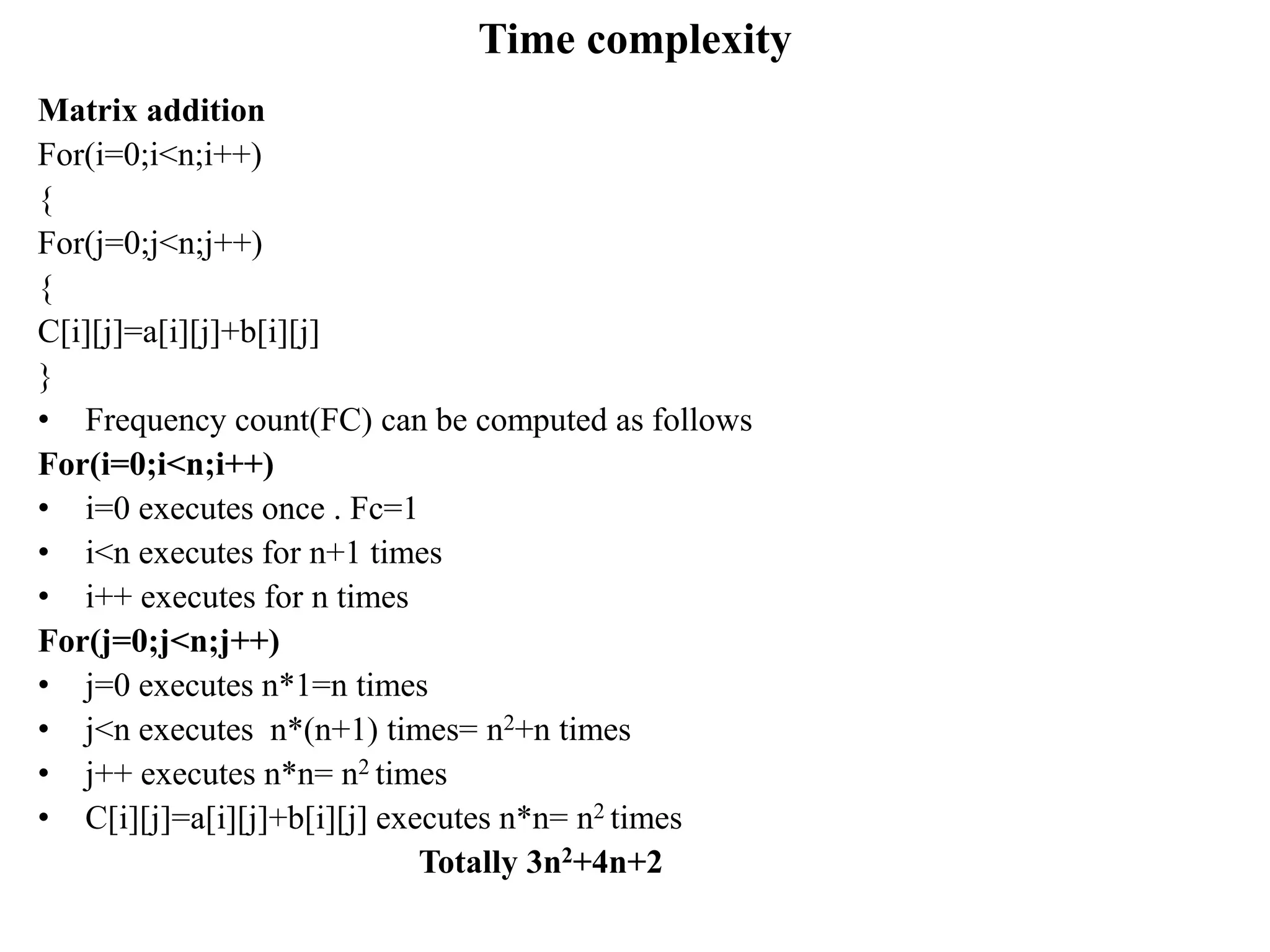 Time complexity
Matrix addition
For(i=0;i<n;i++)
{
For(j=0;j<n;j++)
{
C[i][j]=a[i][j]+b[i][j]
}
• Frequency count(FC) can be computed as follows
For(i=0;i<n;i++)
• i=0 executes once . Fc=1
• i<n executes for n+1 times
• i++ executes for n times
For(j=0;j<n;j++)
• j=0 executes n*1=n times
• j<n executes n*(n+1) times= n2+n times
• j++ executes n*n= n2 times
• C[i][j]=a[i][j]+b[i][j] executes n*n= n2 times
Totally 3n2+4n+2
 