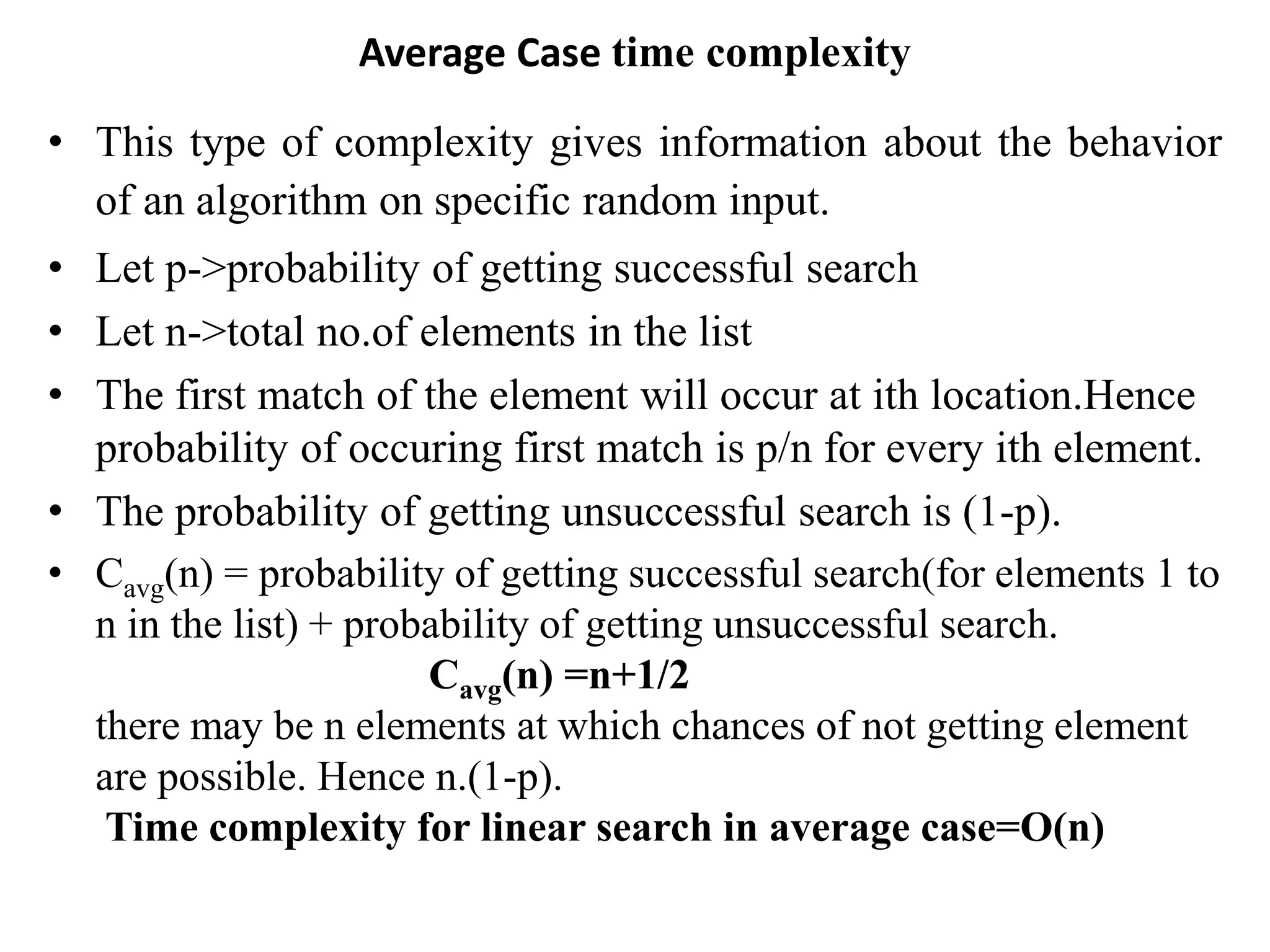 Average Case time complexity
• This type of complexity gives information about the behavior
of an algorithm on specific random input.
• Let p->probability of getting successful search
• Let n->total no.of elements in the list
• The first match of the element will occur at ith location.Hence
probability of occuring first match is p/n for every ith element.
• The probability of getting unsuccessful search is (1-p).
• Cavg(n) = probability of getting successful search(for elements 1 to
n in the list) + probability of getting unsuccessful search.
Cavg(n) =n+1/2
there may be n elements at which chances of not getting element
are possible. Hence n.(1-p).
Time complexity for linear search in average case=O(n)
 