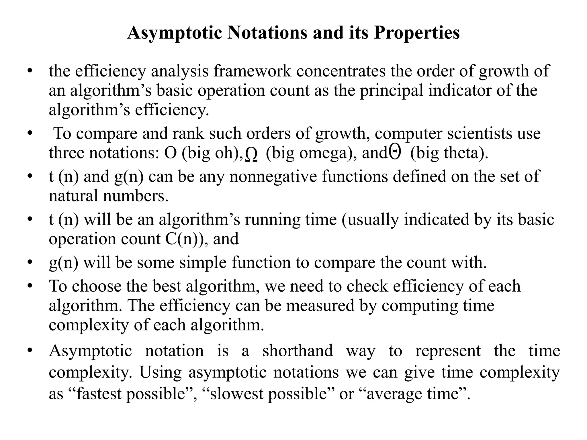 Asymptotic Notations and its Properties
• the efficiency analysis framework concentrates the order of growth of
an algorithm’s basic operation count as the principal indicator of the
algorithm’s efficiency.
• To compare and rank such orders of growth, computer scientists use
three notations: O (big oh), (big omega), and (big theta).
• t (n) and g(n) can be any nonnegative functions defined on the set of
natural numbers.
• t (n) will be an algorithm’s running time (usually indicated by its basic
operation count C(n)), and
• g(n) will be some simple function to compare the count with.
• To choose the best algorithm, we need to check efficiency of each
algorithm. The efficiency can be measured by computing time
complexity of each algorithm.
• Asymptotic notation is a shorthand way to represent the time
complexity. Using asymptotic notations we can give time complexity
as “fastest possible”, “slowest possible” or “average time”.
 
 